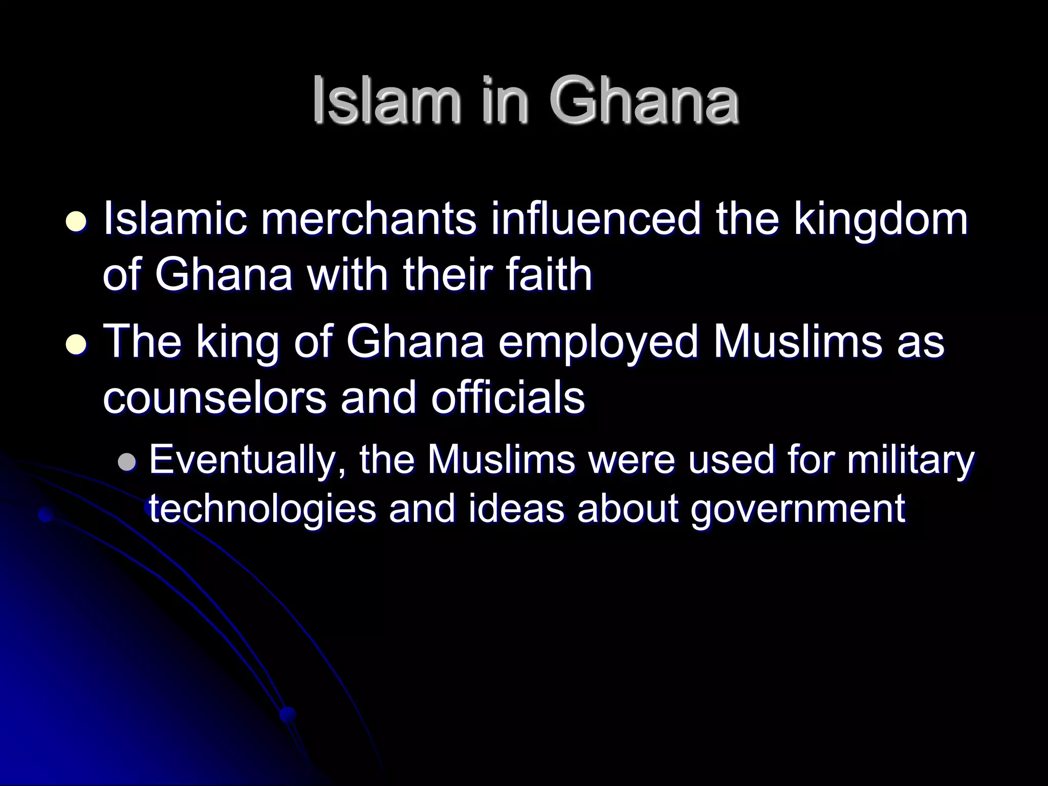 Islam in Ghana
 Islamic merchants influenced the kingdom
of Ghana with their faith
 The king of Ghana employed Muslims as
counselors and officials
 Eventually, the Muslims were used for military
technologies and ideas about government
 