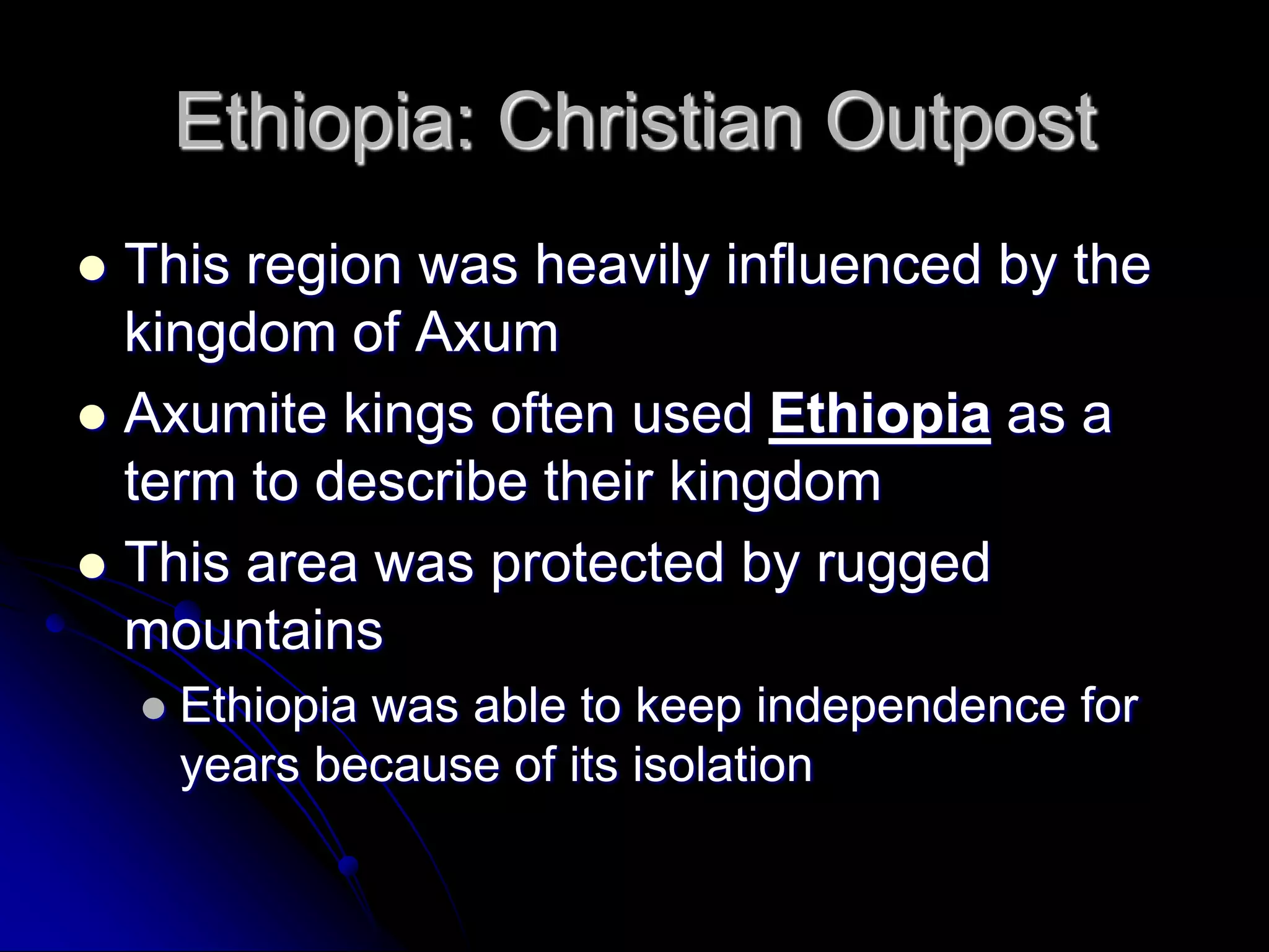 Ethiopia: Christian Outpost
 This region was heavily influenced by the
kingdom of Axum
 Axumite kings often used Ethiopia as a
term to describe their kingdom
 This area was protected by rugged
mountains
 Ethiopia was able to keep independence for
years because of its isolation
 