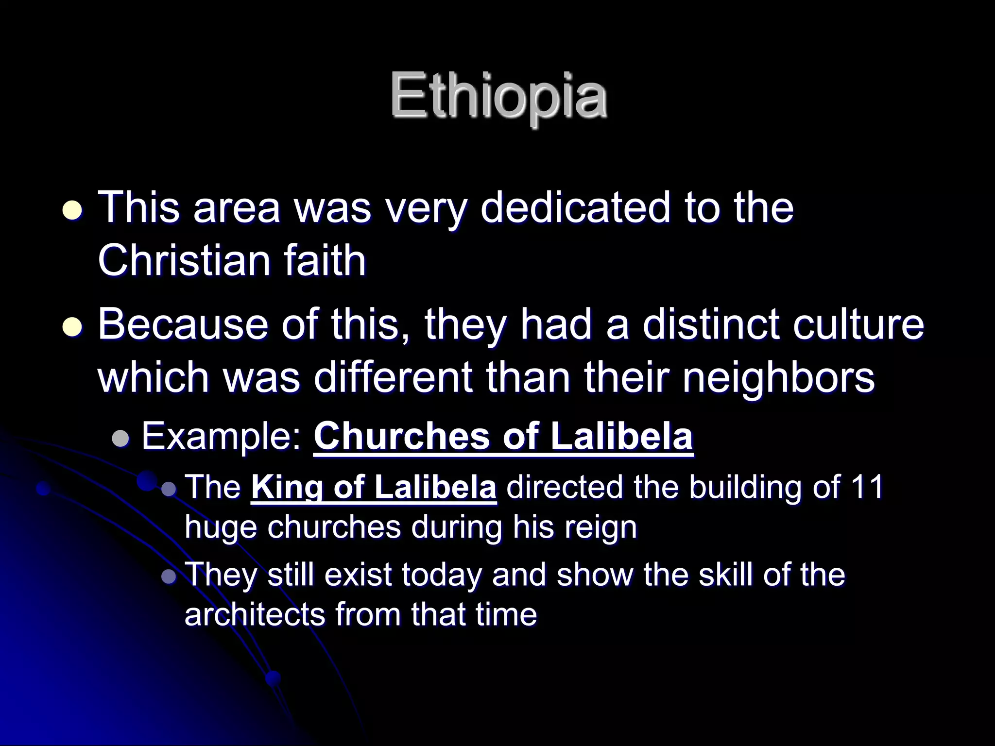 Ethiopia
 This area was very dedicated to the
Christian faith
 Because of this, they had a distinct culture
which was different than their neighbors
 Example: Churches of Lalibela
 The King of Lalibela directed the building of 11
huge churches during his reign
 They still exist today and show the skill of the
architects from that time
 