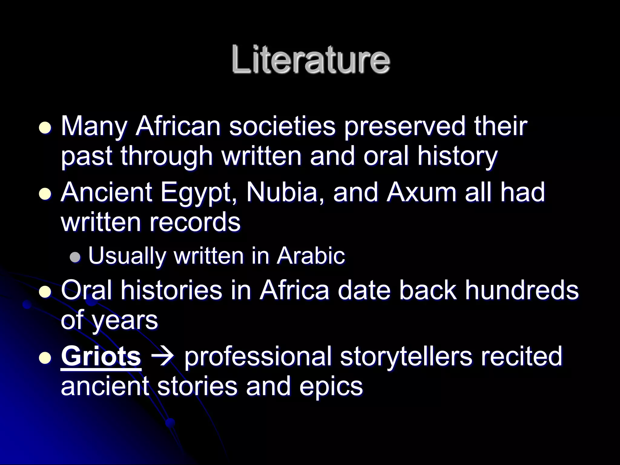 Literature
 Many African societies preserved their
past through written and oral history
 Ancient Egypt, Nubia, and Axum all had
written records
 Usually written in Arabic
 Oral histories in Africa date back hundreds
of years
 Griots  professional storytellers recited
ancient stories and epics
 
