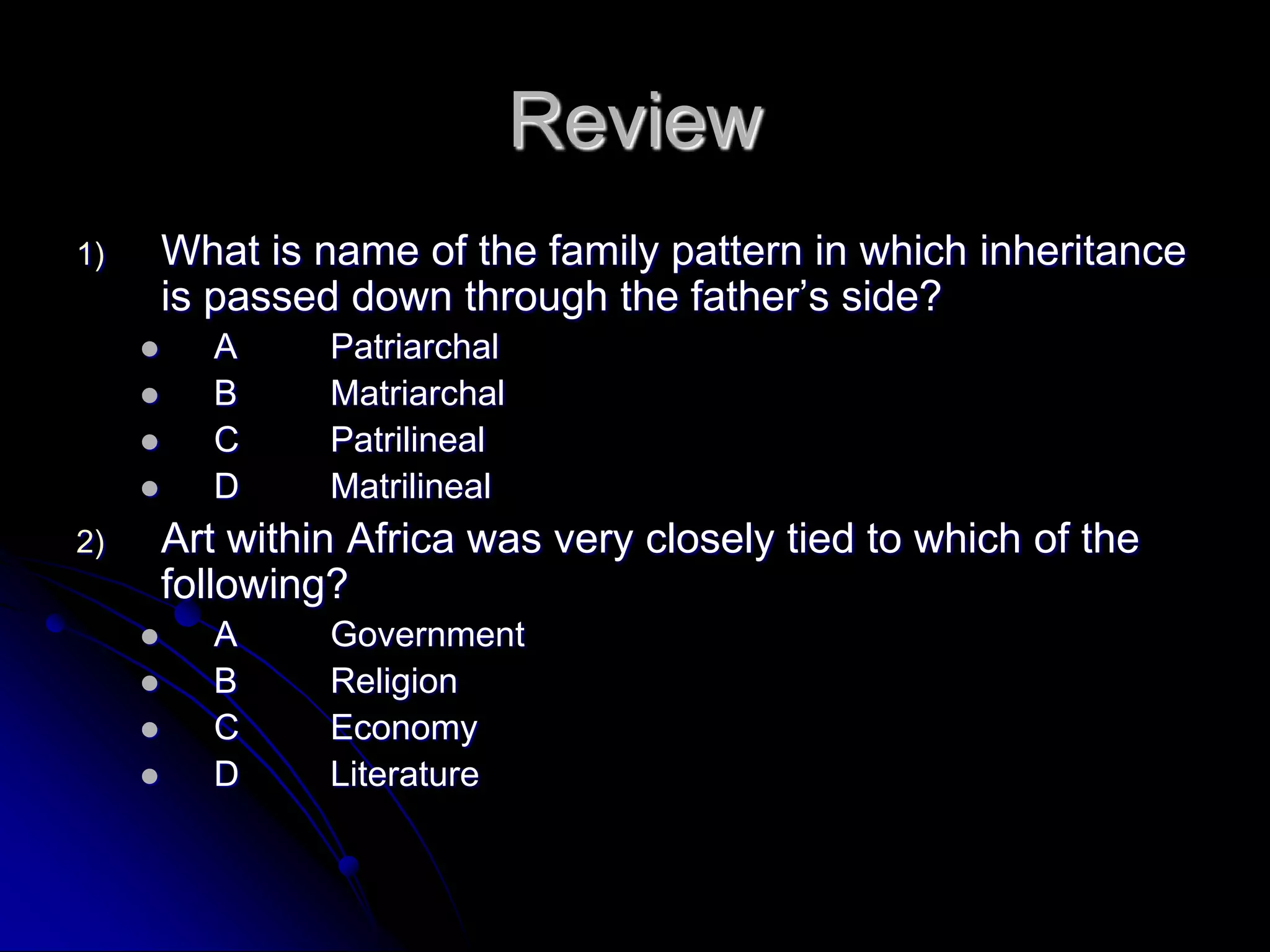Review
1) What is name of the family pattern in which inheritance
is passed down through the father’s side?
 A Patriarchal
 B Matriarchal
 C Patrilineal
 D Matrilineal
2) Art within Africa was very closely tied to which of the
following?
 A Government
 B Religion
 C Economy
 D Literature
 