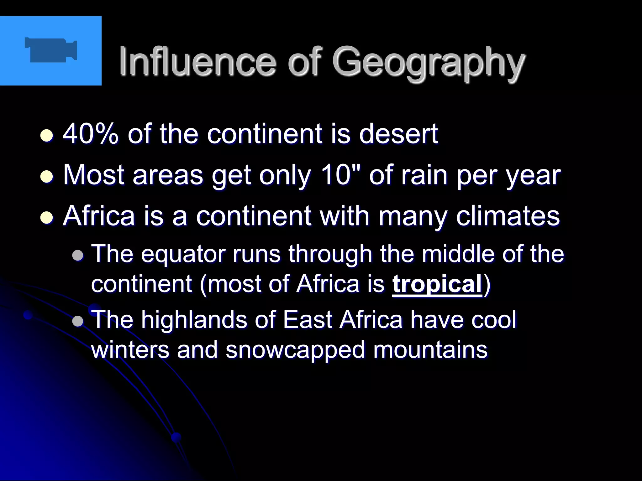 Influence of Geography
 40% of the continent is desert
 Most areas get only 10" of rain per year
 Africa is a continent with many climates
 The equator runs through the middle of the
continent (most of Africa is tropical)
 The highlands of East Africa have cool
winters and snowcapped mountains
 