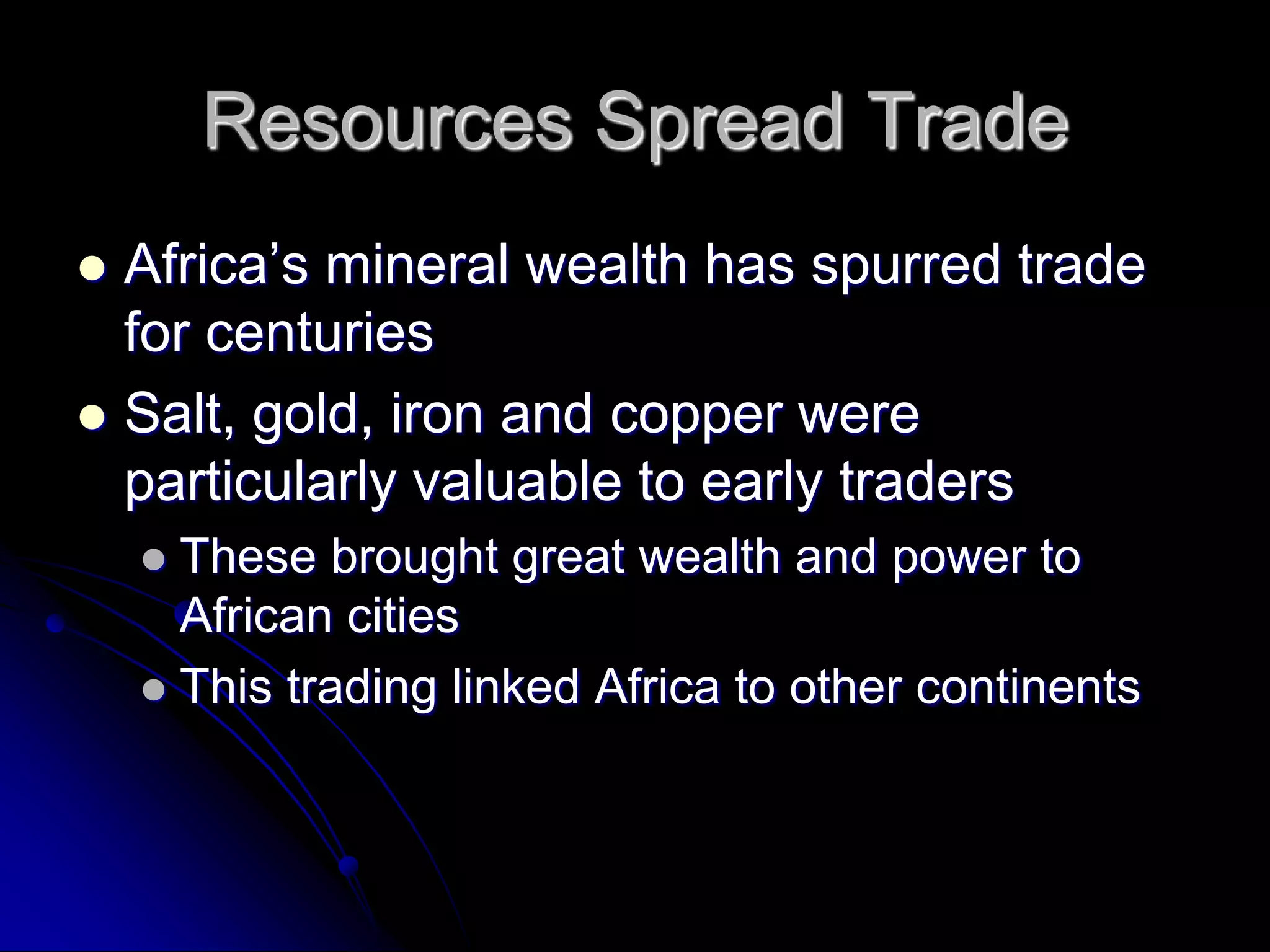 Resources Spread Trade
 Africa’s mineral wealth has spurred trade
for centuries
 Salt, gold, iron and copper were
particularly valuable to early traders
 These brought great wealth and power to
African cities
 This trading linked Africa to other continents
 