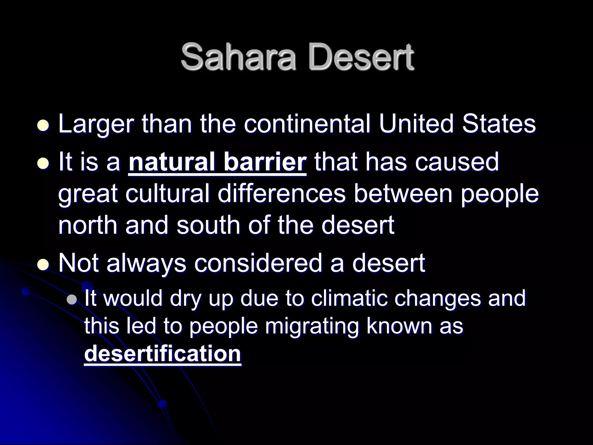 Sahara Desert
 Larger than the continental United States
 It is a natural barrier that has caused
great cultural differences between people
north and south of the desert
 Not always considered a desert
 It would dry up due to climatic changes and
this led to people migrating known as
desertification
 