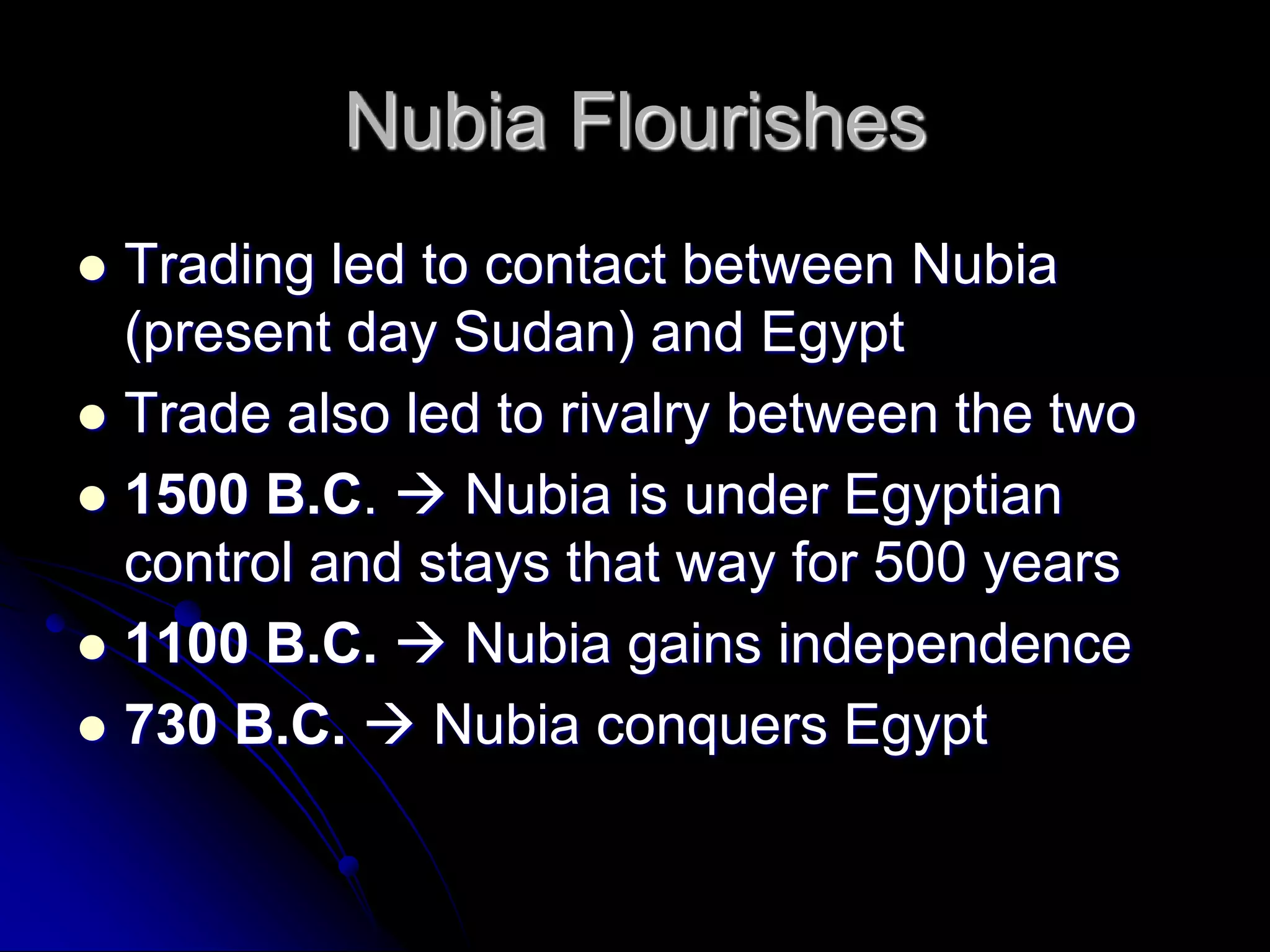 Nubia Flourishes
 Trading led to contact between Nubia
(present day Sudan) and Egypt
 Trade also led to rivalry between the two
 1500 B.C.  Nubia is under Egyptian
control and stays that way for 500 years
 1100 B.C.  Nubia gains independence
 730 B.C.  Nubia conquers Egypt
 