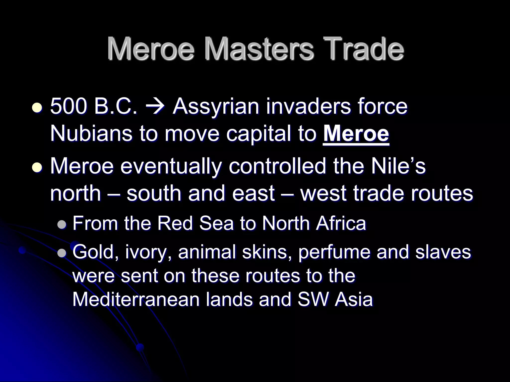 Meroe Masters Trade
 500 B.C.  Assyrian invaders force
Nubians to move capital to Meroe
 Meroe eventually controlled the Nile’s
north – south and east – west trade routes
 From the Red Sea to North Africa
 Gold, ivory, animal skins, perfume and slaves
were sent on these routes to the
Mediterranean lands and SW Asia
 