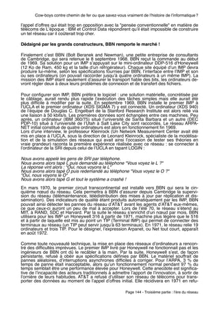 Cow-boys contre chemin de fer ou que savez-vous vraiment de lʼhistoire de lʼinformatique ?

lʼappel dʼoffres qui était trop en opposition avec la "pensée conventionnelle" en matière de
télécoms de Lʼépoque : IBM et Control Data répondirent quʼil était impossible de construire
un tel réseau car il coûterait trop cher.

Dédaigné par les grands constructeurs, BBN remporte le marché !

Finalement cʼest BBN (Bolt Beranek and Newman), une petite entreprise de consultants
de Cambridge, qui sera retenue le 8 septembre 1968. BBN reçut la commande au début
de 1969. Sa solution pour un IMP sʼappuyait sur le mini-ordinateur DDP-516 d'Honeywell
(12 Ko de Ram, 450 kg et la taille dʼun réfrigérateur). Chaque site équipé dʼun IMP devra
produire lui-même, selon les spéciﬁcations fournies par BBN, lʼinterface entre lʼIMP et son
ou ses ordinateurs (on pouvait raccorder jusquʼà quatre ordinateurs à un même IMP). La
mission des IMP étant seulement dʼassurer le transport ﬁable des bits, les ordinateurs de-
vront régler deux à deux leurs problèmes de connexion et de transfert des ﬁchiers.

Pour conﬁgurer son IMP, BBN préféra le logiciel : une solution matérielle, concrétisée par
le câblage, aurait rendu plus rapide lʼexécution des tâches simples mais elle aurait été
plus difﬁcile à modiﬁer par la suite. En septembre 1969, BBN installe le premier IMP à
lʼUCLA et le premier ordinateur (XDS SIGMA 7) y est connecté. Un ordinateur (XDS 940)
de lʼéquipe de Douglas C. Engelbart de la Stanford Research Institute est alors relié via
une liaison à 50 kbits/s. Les premières données sont échangées entre ces machines. Peu
après, un ordinateur (IBM 360/75) situé lʼuniversité de Santa Barbara et un autre (DEC
PDP-10) situé à lʼuniversité de lʼUtah à Salt Lake City sont raccordés. Le réseau ARPA-
NET initial constitué de quatre ordinateurs est alors en fonctionnement ﬁn 1969.
Lors dʼune interview, le professeur Kleinrock (Un Network Measurement Center avait été
mis en place à lʼUCLA, sous la direction de Leonard Kleinrock, spécialiste de la modélisa-
tion et de la simulation des réseaux qui avait ainsi lʼoccasion de tester ses théories en
vraie grandeur) raconta la première expérience réalisée avec ce réseau : se connecter à
lʼordinateur de la SRI depuis celui de lʼUCLA en tapant LOGIN :

Nous avons appelé les gens de SRI par téléphone.
Nous avons alors tapé L puis demandé au téléphone "Vous voyez le L ?"
La réponse vint alors : "Oui, nous voyons le L"
Nous avons alors tapé O puis redemandé au téléphone "Vous voyez le O ?"
"Oui, nous voyons le O"
Nous avons alors tapé G et tout le système a crashé !
En mars 1970, le premier circuit transcontinental est installé vers BBN qui sera le cin-
quième nœud du réseau. Cela permettra à BBN dʼassurer depuis Cambridge la supervi-
sion du réseau (télémaintenance, télédistribution des mises à jour par réplication et dis-
sémination). Des indicateurs de qualité étant produits automatiquement par les IMP, BBN
pouvait ainsi détecter les pannes du réseau dʼAT&T avant les agents dʼAT&T eux-mêmes,
ce que ceux-ci auront un peu de mal à accepter. Lors de lʼété 70, le réseau sʼétend au
MIT, à RAND, SDC et Harvard. Par la suite le réseau sʼenrichit dʼun nœud par mois. BBN
utilisera pour les IMP un Honeywell 316 à partir de 1971, machine plus légère que le 516
et à partir de laquelle est mis au point un TIP (Terminal IMP) qui permet de connecter des
terminaux au réseau (un TIP peut servir jusquʼà 63 terminaux). En 1971, le réseau relie 19
ordinateurs et trois TIP. Pour le désigner, lʼexpression Arpanet, ou Net tout court, apparaît
en août 1972.

Comme toute nouveauté technique, la mise en place des réseaux dʼordinateurs a rencon-
tré des difﬁcultés imprévues. Le premier IMP livré par Honeywell ne fonctionnait pas et les
ingénieurs de BBN ont dû le recâbler à la main. Par la suite, Honeywell sʼest, de façon
persistante, refusé à obéir aux spéciﬁcations déﬁnies par BBN. Le matériel souffrait de
pannes aléatoires, dʼinterruptions asynchrones difﬁciles à corriger. Pour lʼARPA, 3  % de
temps de panne était inacceptable, alors quʼun fonctionnement normal pendant 97 % du
temps semblait être une performance élevée pour Honeywell. Cette anecdote est signiﬁca-
tive de lʼincapacité des acteurs traditionnels à admettre lʼapport de lʼinnovation, à sortir de
lʼornière de leurs habitudes. AT&T a refusé dʼutiliser son réseau de télécoms pour trans-
porter des données au moment de lʼappel dʼoffres initial. Elle récidivera en 1971 en refu-

                                                        Page 144 - Troisième partie : lʼère du réseau
 