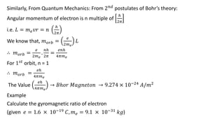 Similarly, From Quantum Mechanics: From 2𝑛𝑑
postulates of Bohr’s theory:
Angular momentum of electron is n multiple of
ℎ
2𝜋
i.e. 𝐿 = 𝑚𝑒𝑣𝑟 = 𝑛
ℎ
2𝜋
We know that, 𝑚𝑜𝑟𝑏 =
𝑒
2𝑚𝑒
𝐿
∴ 𝑚𝑜𝑟𝑏 =
𝑒
2𝑚𝑒
.
𝑛ℎ
2𝜋
=
𝑒𝑛ℎ
4𝜋𝑚𝑒
For 1𝑠𝑡 orbit, n = 1
∴ 𝑚𝑜𝑟𝑏 =
𝑒ℎ
4𝜋𝑚𝑒
The Value
𝑒ℎ
4𝜋𝑚𝑒
→ 𝐵ℎ𝑜𝑟 𝑀𝑎𝑔𝑛𝑒𝑡𝑜𝑛 → 9.274 × 10−24 𝐴/𝑚2
Example
Calculate the gyromagnetic ratio of electron
(given 𝑒 = 1.6 × 10−19 𝐶, 𝑚𝑒 = 9.1 × 10−31 𝑘𝑔)
 