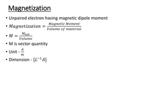 Magnetization
• Unpaired electron having magnetic dipole moment
• 𝑀𝑎𝑔𝑛𝑒𝑡𝑖𝑧𝑎𝑡𝑖𝑜𝑛 =
𝑀𝑎𝑔𝑛𝑒𝑡𝑖𝑐 𝑀𝑜𝑚𝑒𝑛𝑡
𝑉𝑜𝑙𝑢𝑚𝑒 𝑜𝑓 𝑚𝑎𝑡𝑒𝑟𝑖𝑎𝑙
• 𝑀 =
𝑀𝑛𝑒𝑡
𝑉𝑜𝑙𝑢𝑚𝑒
• M is vector quantity
• Unit -
𝐴
𝑚
• Dimension - [𝐿−1𝐴]
 
