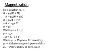 Magnetization
From equation no. (1)
𝐵 = 𝜇𝑂(𝐻 + 𝑀)
∴ 𝐵 = 𝜇𝑂 𝐻 + 𝜒𝐻
𝐵 = 𝜇𝑂 1 + 𝜒 𝐻
∴ 𝐵 = 𝜇0𝜇𝑟𝐻
𝐵 = 𝜇𝐻
Where, 𝜇𝑟 = 1 + 𝜒
𝜇 = 𝜇𝑜𝜇𝑟
∴ 𝜇 = 𝜇0(1 + 𝜒)
Where, 𝜇 → 𝑀𝑎𝑔𝑛𝑒𝑡𝑖𝑐 𝑃𝑒𝑟𝑚𝑒𝑎𝑏𝑖𝑙𝑖𝑡𝑦
𝜇𝑟 → 𝑅𝑒𝑙𝑎𝑡𝑖𝑣𝑒 𝑚𝑎𝑔𝑛𝑒𝑡𝑖𝑐 𝑝𝑒𝑟𝑚𝑒𝑎𝑏𝑖𝑙𝑖𝑡𝑦
𝜇𝑜 → 𝑃𝑒𝑟𝑚𝑒𝑎𝑏𝑖𝑙𝑖𝑡𝑦 𝑜𝑓 𝑓𝑟𝑒𝑒 𝑠𝑝𝑎𝑐𝑒
 