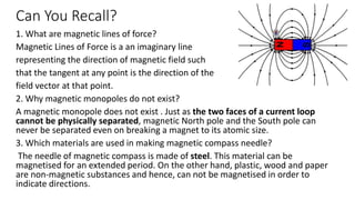Can You Recall?
1. What are magnetic lines of force?
Magnetic Lines of Force is a an imaginary line
representing the direction of magnetic field such
that the tangent at any point is the direction of the
field vector at that point.
2. Why magnetic monopoles do not exist?
A magnetic monopole does not exist . Just as the two faces of a current loop
cannot be physically separated, magnetic North pole and the South pole can
never be separated even on breaking a magnet to its atomic size.
3. Which materials are used in making magnetic compass needle?
The needle of magnetic compass is made of steel. This material can be
magnetised for an extended period. On the other hand, plastic, wood and paper
are non-magnetic substances and hence, can not be magnetised in order to
indicate directions.
 