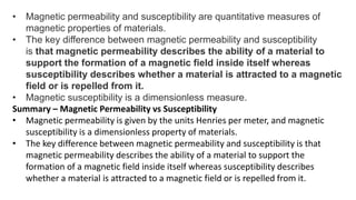• Magnetic permeability and susceptibility are quantitative measures of
magnetic properties of materials.
• The key difference between magnetic permeability and susceptibility
is that magnetic permeability describes the ability of a material to
support the formation of a magnetic field inside itself whereas
susceptibility describes whether a material is attracted to a magnetic
field or is repelled from it.
• Magnetic susceptibility is a dimensionless measure.
Summary – Magnetic Permeability vs Susceptibility
• Magnetic permeability is given by the units Henries per meter, and magnetic
susceptibility is a dimensionless property of materials.
• The key difference between magnetic permeability and susceptibility is that
magnetic permeability describes the ability of a material to support the
formation of a magnetic field inside itself whereas susceptibility describes
whether a material is attracted to a magnetic field or is repelled from it.
 