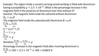 Example: The region inside a current carrying toroid winding is filled with Aluminium
having susceptibility 𝜒 = 2.3 × 10−5. What is the percentage increase in the
magnetic field in the presence of Aluminium over that without it?
Solution: The magnetic field inside the solenoid without Aluminium
𝐵𝑂 = 𝜇𝑂𝐻
The magnetic field inside the solenoid with Aluminium B = µ H
𝐵−𝐵0
𝐵0
=
𝜇−𝜇𝑜
𝜇𝑜
𝜇 = 𝜇𝑜(1 + 𝜒)
𝜇
𝜇𝑜
− 1 = 𝜒
𝜇−𝜇𝑜
𝜇𝑜
= 𝜒
therefore
𝐵−𝐵0
𝐵0
=
𝜇−𝜇𝑜
𝜇𝑜
= 𝜒
Percentage increase in the magnetic field after inserting Aluminium is
𝐵−𝐵0
𝐵0
× 100 = 2.3 × 10−5 × 100 = 0.0023 %
 