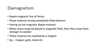 Diamagnetism
• Repels magnetic line of forces
• These material having completely filled electron
• Having no net magnetic dipole moment
• When these material placed in magnetic field, then they move from
stronger to weaker
• These material are repelled by a magnet
• Eg. – Copper, gold, metal etc
 
