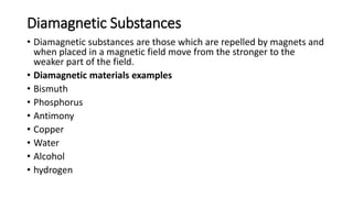 Diamagnetic Substances
• Diamagnetic substances are those which are repelled by magnets and
when placed in a magnetic field move from the stronger to the
weaker part of the field.
• Diamagnetic materials examples
• Bismuth
• Phosphorus
• Antimony
• Copper
• Water
• Alcohol
• hydrogen
 
