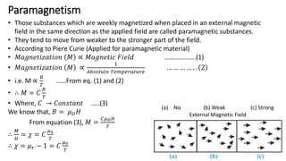 Paramagnetism
• Those substances which are weekly magnetized when placed in an external magnetic
field in the same direction as the applied field are called paramagnetic substances.
• They tend to move from weaker to the stronger part of the field.
• According to Piere Curie (Applied for paramagnetic material)
• 𝑀𝑎𝑔𝑛𝑒𝑡𝑖𝑧𝑎𝑡𝑖𝑜𝑛 𝑀 ∝ 𝑀𝑎𝑔𝑛𝑒𝑡𝑖𝑐 𝐹𝑖𝑒𝑙𝑑 ……………….(1)
• 𝑀𝑎𝑔𝑛𝑒𝑡𝑖𝑧𝑎𝑡𝑖𝑜𝑛 𝑀 ∝
1
𝐴𝑏𝑠𝑜𝑙𝑢𝑡𝑒 𝑇𝑒𝑚𝑝𝑒𝑟𝑎𝑡𝑢𝑟𝑒
… … … … . . 2
• i.e. M ∝
𝐵
𝑇
……From eq. (1) and (2)
• ∴ 𝑀 = 𝐶
𝐵
𝑇
• Where, 𝐶 → 𝐶𝑜𝑛𝑠𝑡𝑎𝑛𝑡 …..(3)
We know that, 𝐵 = 𝜇𝑂𝐻
From equation (3), 𝑀 =
𝐶𝜇𝑂𝐻
𝑇
∴
𝑀
𝐻
= 𝜒 = 𝐶
𝜇0
𝑇
∴ 𝜒 = 𝜇𝑟 − 1 = 𝐶
𝜇0
𝑇
(a) No (b) Weak (c) Strong
External Magnetic Field
 