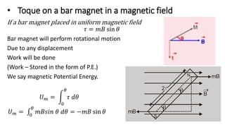 • Toque on a bar magnet in a magnetic field
If a bar magnet placed in uniform magnetic field
𝜏 = 𝑚𝐵 sin 𝜃
Bar magnet will perform rotational motion
Due to any displacement
Work will be done
(Work – Stored in the form of P.E.)
We say magnetic Potential Energy.
𝑈𝑚 =
0
𝜃
𝜏 𝑑𝜃
𝑈𝑚 = 0
𝜃
𝑚𝐵𝑠𝑖𝑛 𝜃 𝑑𝜃 = −𝑚𝐵 sin 𝜃
 