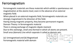 Ferromagnetism
Ferromagnetic materials are those materials which exhibit a spontaneous net
magnetization at the atomic level, even in the absence of an external
magnetic field.
When placed in an external magnetic field, ferromagnetic materials are
strongly magnetized in he direction of the field.
Having strong magnetic property, they become permanent magnet.
Domain Theory: In ferromagnetic material
There is strong exchange of magnetic dipole moment
Due to this exchange, small area formed in which all atoms are present.
Small area (domain) Line which separate it called as domain axis.
(a) Unmagnetised and (b) Magnetised
Ferromagnetic material with domain
 