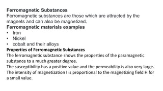 Ferromagnetic Substances
Ferromagnetic substances are those which are attracted by the
magnets and can also be magnetized.
Ferromagnetic materials examples
• Iron
• Nickel
• cobalt and their alloys
Properties of Ferromagnetic Substances
The ferromagnetic substance shows the properties of the paramagnetic
substance to a much greater degree.
The susceptibility has a positive value and the permeability is also very large.
The intensity of magnetization I is proportional to the magnetizing field H for
a small value.
 