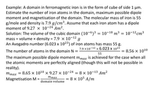 Example: A domain in ferromagnetic iron is in the form of cube of side 1 µm.
Estimate the number of iron atoms in the domain, maximum possible dipole
moment and magnetisation of the domain. The molecular mass of iron is 55
g/mole and density is 7.9 𝑔/𝑐𝑚3. Assume that each iron atom has a dipole
moment of 9.27 × 10−24
𝐴𝑚2
.
Solution: The volume of the cubic domain (10−6)3 = 10−18 𝑚3 = 10−12𝑐𝑚3
mass = volume × density = 7.9 × 10−12 𝑔
An Avogadro number (6.023 x 1023) of iron atoms has mass 55 g.
The number of atoms in the domain N =
7.9 ×10−12 × 6.023 x 1023
55
= 8.56 × 1010
The maximum possible dipole moment 𝑚𝑚𝑎𝑥 is achieved for the case when all
the atomic moments are perfectly aligned (though this will not be possible in
reality).
𝑚𝑚𝑎𝑥 = 8.65 × 1010 × 9.27 × 10−24 = 8 × 10−13 𝐴𝑚2
Magnetisation M =
𝑚𝑚𝑎𝑥
domain volume
= 8 × 105 𝐴/𝑚
 
