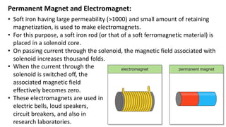 Permanent Magnet and Electromagnet:
• Soft iron having large permeability (>1000) and small amount of retaining
magnetization, is used to make electromagnets.
• For this purpose, a soft iron rod (or that of a soft ferromagnetic material) is
placed in a solenoid core.
• On passing current through the solenoid, the magnetic field associated with
solenoid increases thousand folds.
• When the current through the
solenoid is switched off, the
associated magnetic field
effectively becomes zero.
• These electromagnets are used in
electric bells, loud speakers,
circuit breakers, and also in
research laboratories.
 