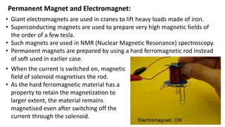 Permanent Magnet and Electromagnet:
• Giant electromagnets are used in cranes to lift heavy loads made of iron.
• Superconducting magnets are used to prepare very high magnetic fields of
the order of a few tesla.
• Such magnets are used in NMR (Nuclear Magnetic Resonance) spectroscopy.
• Permanent magnets are prepared by using a hard ferromagnetic rod instead
of soft used in earlier case.
• When the current is switched on, magnetic
field of solenoid magnetises the rod.
• As the hard ferromagnetic material has a
property to retain the magnetization to
larger extent, the material remains
magnetised even after switching off the
current through the solenoid.
 
