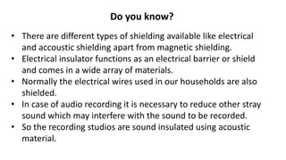 Do you know?
• There are different types of shielding available like electrical
and accoustic shielding apart from magnetic shielding.
• Electrical insulator functions as an electrical barrier or shield
and comes in a wide array of materials.
• Normally the electrical wires used in our households are also
shielded.
• In case of audio recording it is necessary to reduce other stray
sound which may interfere with the sound to be recorded.
• So the recording studios are sound insulated using acoustic
material.
 