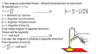 • Two magnet suspended Freely – Mutual Perpendicular to each other
At equilibrium: 𝜏 = 𝐼 𝛼
𝜏 = 𝐼
𝑑2𝜃
𝑑𝑡2 __________ (i) 𝛼 =
𝑑𝜔
𝑑𝑡
=
𝑑
𝑑𝑡
𝑑𝜃
𝑑𝑡
𝐼 → 𝑀𝑜𝑚𝑒𝑛𝑡 𝑜𝑓 𝑖𝑛𝑒𝑟𝑡𝑖𝑎
𝛼 → 𝐴𝑛𝑔𝑢𝑙𝑎𝑟 𝑎𝑐𝑐𝑒𝑙𝑒𝑟𝑎𝑡𝑖𝑜𝑛
𝜃 → 𝐴𝑛𝑔𝑢𝑙𝑎𝑟 𝐷𝑖𝑠𝑝𝑙𝑎𝑐𝑒𝑚𝑒𝑛𝑡
𝜔 → 𝐴𝑛𝑔𝑢𝑙𝑎𝑟 𝑉𝑒𝑙𝑜𝑐𝑖𝑡𝑦
If we rotate magnet in opposite direction:
Torque will be opposite
𝜏 = −𝑚𝐵 sin 𝜃 ______________(ii)
(-ve sign: Bar magnet is rotating in opposite direction)
From equation (i) and (ii)
∴ 𝐼
𝑑2𝜃
𝑑𝑡2 = −𝑚𝐵 sin 𝜃
 