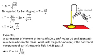 ∴ 𝜔 =
𝑚𝐵
𝐼
Time period for Bar Magnet, ∴ 𝑇 =
2𝜋
𝜔
∴ 𝑇 =
2𝜋
𝑚𝐵
𝐼
= 2𝜋 ×
𝐼
𝑚𝐵
∴ 𝑇 = 2𝜋
𝐼
𝑚𝐵
Examples
A bar magnet of moment of inertia of 500 𝑔 𝑐𝑚2 makes 10 oscillations per
minute in a horizontal plane. What is its magnetic moment, if the horizontal
component of earth's magnetic field is 0.36 gauss?
Ans: 𝑇 = 2𝜋
𝐼
𝑚𝐵
 
