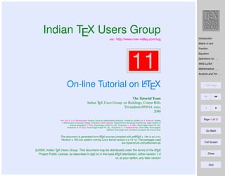 Indian TEX Users Group
: http://www.river-valley.com/tug

Introduction
Maths in text
Fraction

11
A
On-line Tutorial on LTEX

Equation
Deﬁnitions for . . .
AMS-LaTeX
Mathematical . . .
Accents and For . . .

Title Page

The Tutorial Team
Indian TEX Users Group,  Buildings, Cotton Hills
Trivandrum 695014, 
2000
Prof. (Dr.) K. S. S. Nambooripad, Director, Center for Mathematical Sciences, Trivandrum, (Editor); Dr. E. Krishnan, Reader
in Mathematics, University College, Trivandrum; Mohit Agarwal, Department of Aerospace Engineering, Indian Institute of
Science, Bangalore; T. Rishi, Focal Image (India) Pvt. Ltd., Trivandrum; L. A. Ajith, Focal Image (India) Pvt. Ltd.,
Trivandrum; A. M. Shan, Focal Image (India) Pvt. Ltd., Trivandrum; C. V. Radhakrishnan, River Valley Technologies,
Software Technology Park, Trivandrum constitute the Tutorial team

A
A
This document is generated from LTEX sources compiled with pdfLTEX v. 14e in an INTEL
Pentium III 700 MHz system running Linux kernel version 2.2.14-12. The packages used
are hyperref.sty and pdfscreen.sty

A
c 2000, Indian TEX Users Group. This document may be distributed under the terms of the LTEX
A
Project Public License, as described in lppl.txt in the base LTEX distribution, either version 1.0
or, at your option, any later version

Page 1 of 31

Go Back

Full Screen

Close

Quit

 