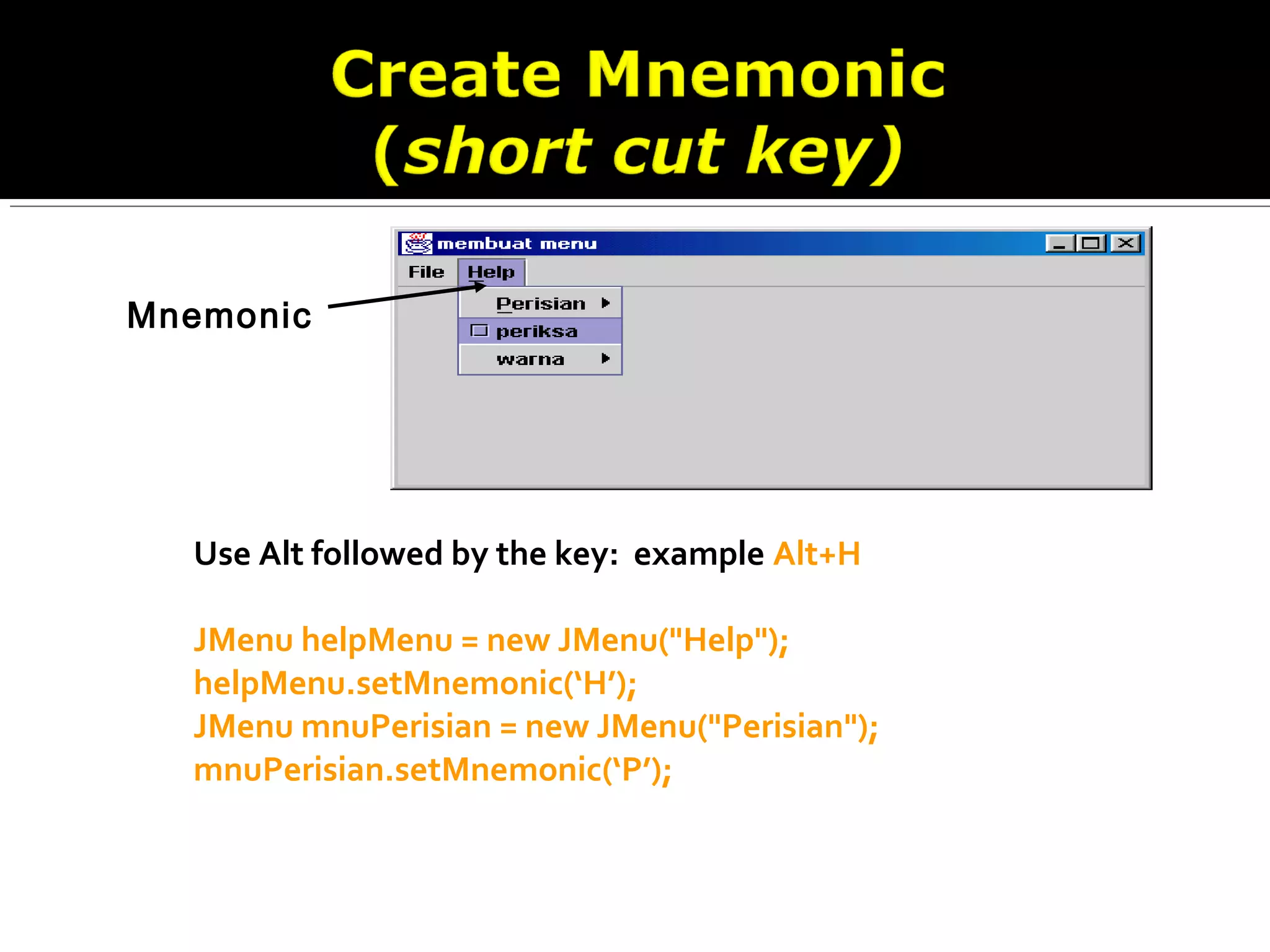 Use Alt followed by the key: example Alt+H
JMenu helpMenu = new JMenu("Help");
helpMenu.setMnemonic(‘H’);
JMenu mnuPerisian = new JMenu("Perisian");
mnuPerisian.setMnemonic(‘P’);
Mnemonic
 