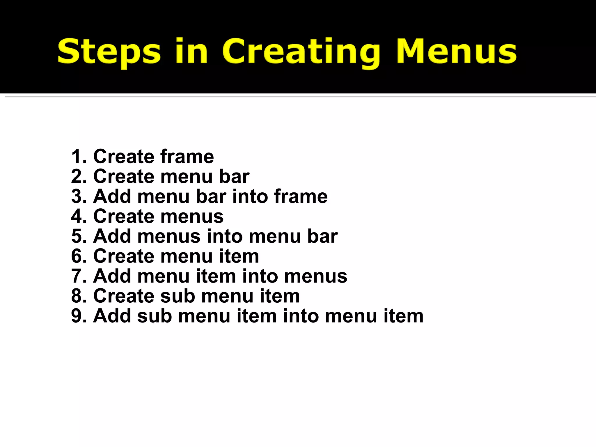 1. Create frame
2. Create menu bar
3. Add menu bar into frame
4. Create menus
5. Add menus into menu bar
6. Create menu item
7. Add menu item into menus
8. Create sub menu item
9. Add sub menu item into menu item
 