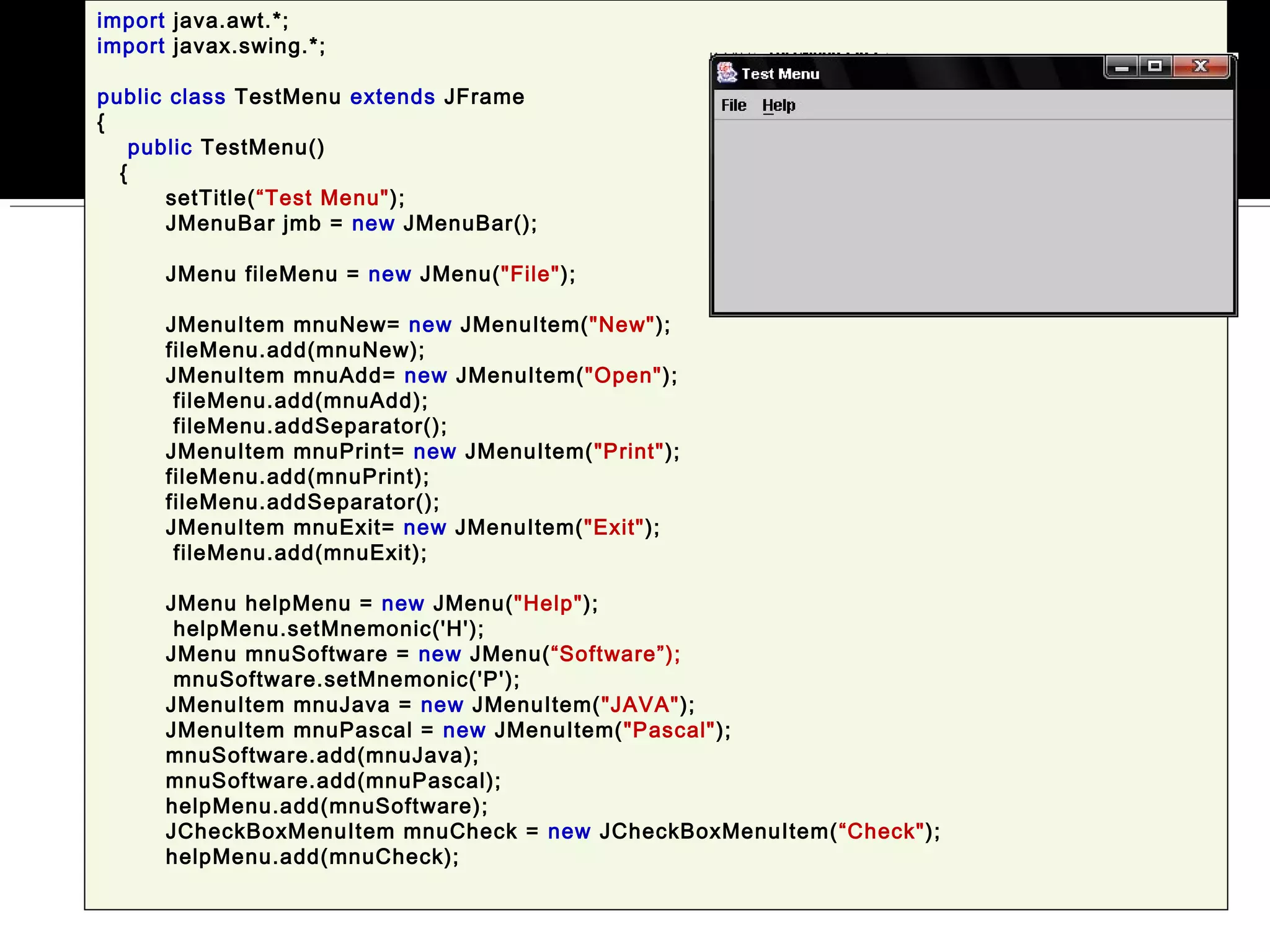 import java.awt.*;
import javax.swing.*;
public class TestMenu extends JFrame
{
public TestMenu()
{
setTitle(“Test Menu");
JMenuBar jmb = new JMenuBar();
JMenu fileMenu = new JMenu("File");
JMenuItem mnuNew= new JMenuItem("New");
fileMenu.add(mnuNew);
JMenuItem mnuAdd= new JMenuItem("Open");
fileMenu.add(mnuAdd);
fileMenu.addSeparator();
JMenuItem mnuPrint= new JMenuItem("Print");
fileMenu.add(mnuPrint);
fileMenu.addSeparator();
JMenuItem mnuExit= new JMenuItem("Exit");
fileMenu.add(mnuExit);
JMenu helpMenu = new JMenu("Help");
helpMenu.setMnemonic('H');
JMenu mnuSoftware = new JMenu(“Software”);
mnuSoftware.setMnemonic('P');
JMenuItem mnuJava = new JMenuItem("JAVA");
JMenuItem mnuPascal = new JMenuItem("Pascal");
mnuSoftware.add(mnuJava);
mnuSoftware.add(mnuPascal);
helpMenu.add(mnuSoftware);
JCheckBoxMenuItem mnuCheck = new JCheckBoxMenuItem(“Check");
helpMenu.add(mnuCheck);
 