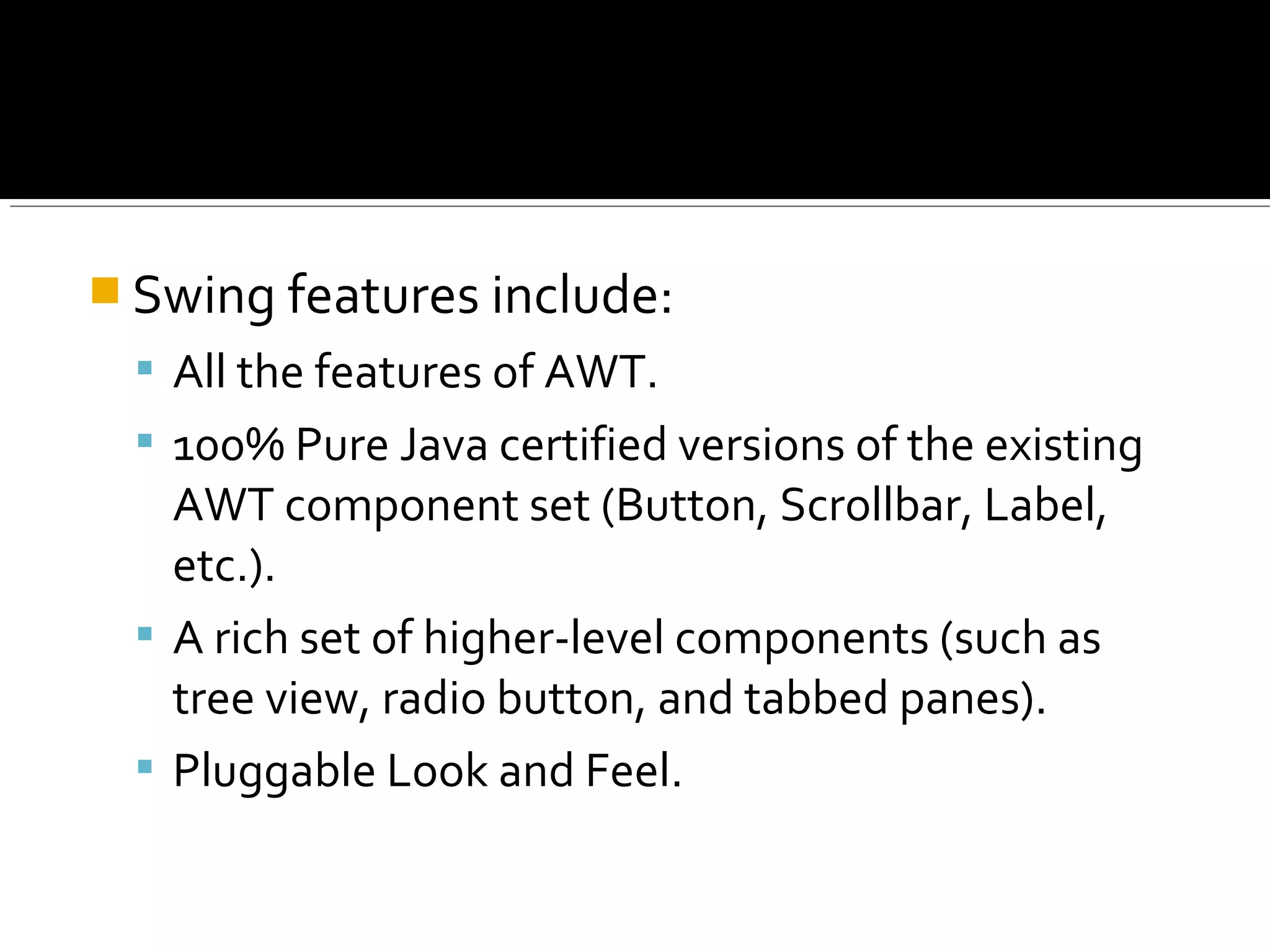  Swing features include:
 All the features of AWT.
 100% Pure Java certified versions of the existing
AWT component set (Button, Scrollbar, Label,
etc.).
 A rich set of higher-level components (such as
tree view, radio button, and tabbed panes).
 Pluggable Look and Feel.
 