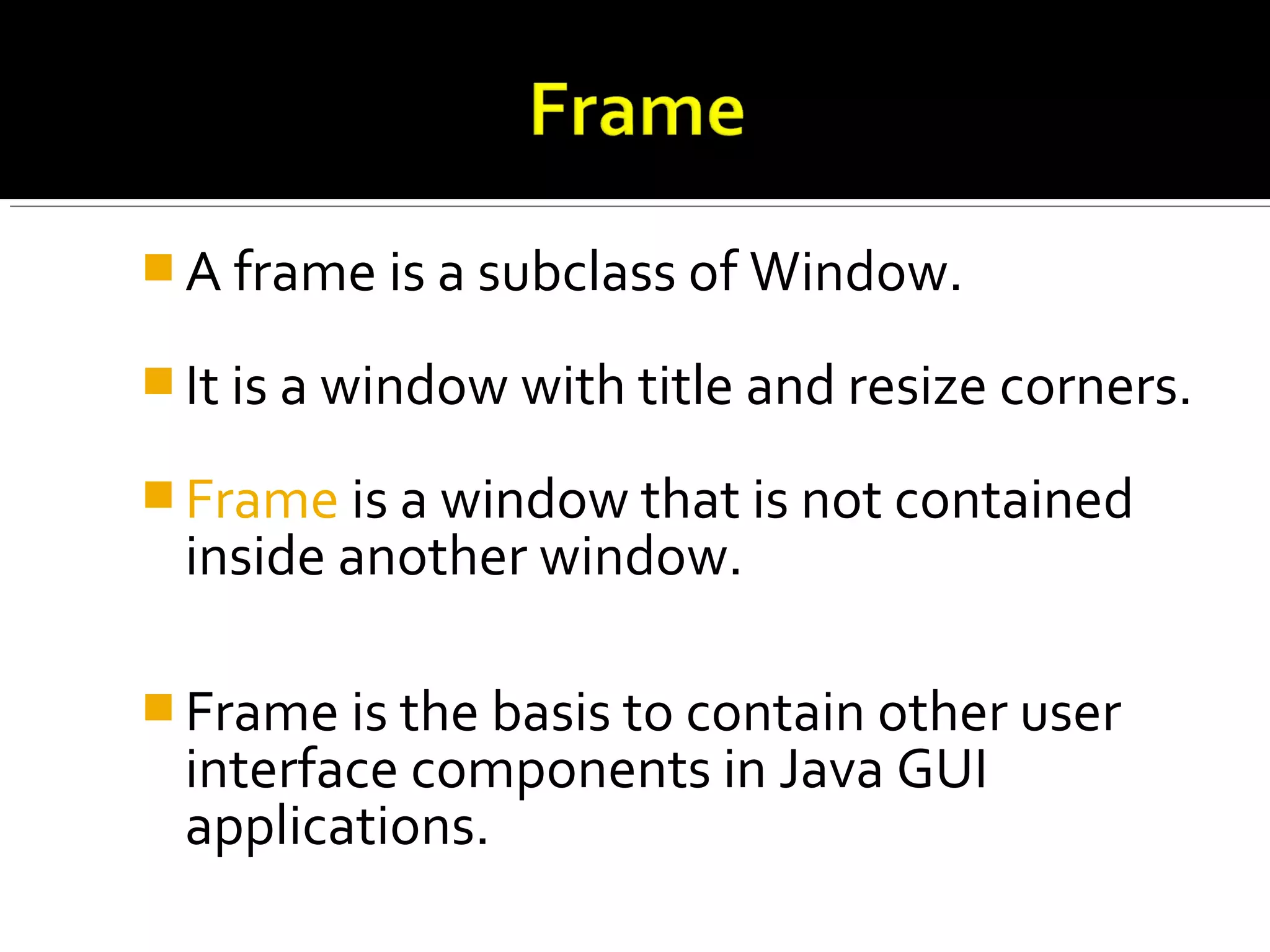  A frame is a subclass of Window.
 It is a window with title and resize corners.
 Frame is a window that is not contained
inside another window.
 Frame is the basis to contain other user
interface components in Java GUI
applications.
 