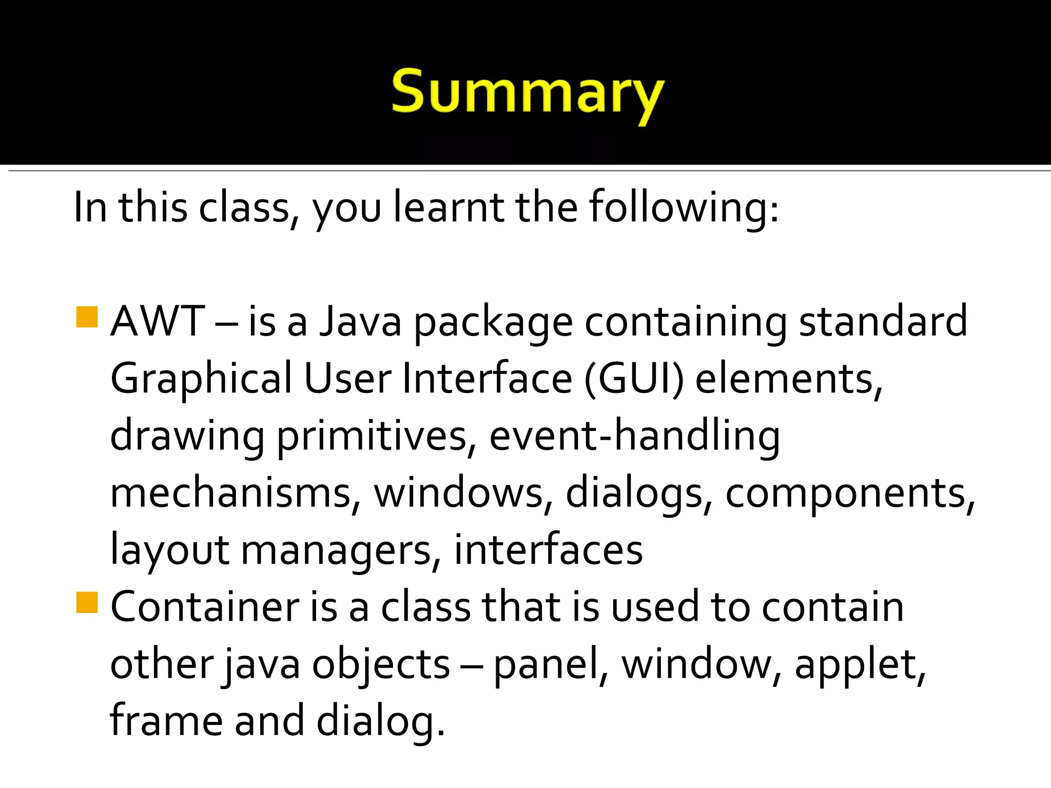 In this class, you learnt the following:
 AWT – is a Java package containing standard
Graphical User Interface (GUI) elements,
drawing primitives, event-handling
mechanisms, windows, dialogs, components,
layout managers, interfaces
 Container is a class that is used to contain
other java objects – panel, window, applet,
frame and dialog.
 