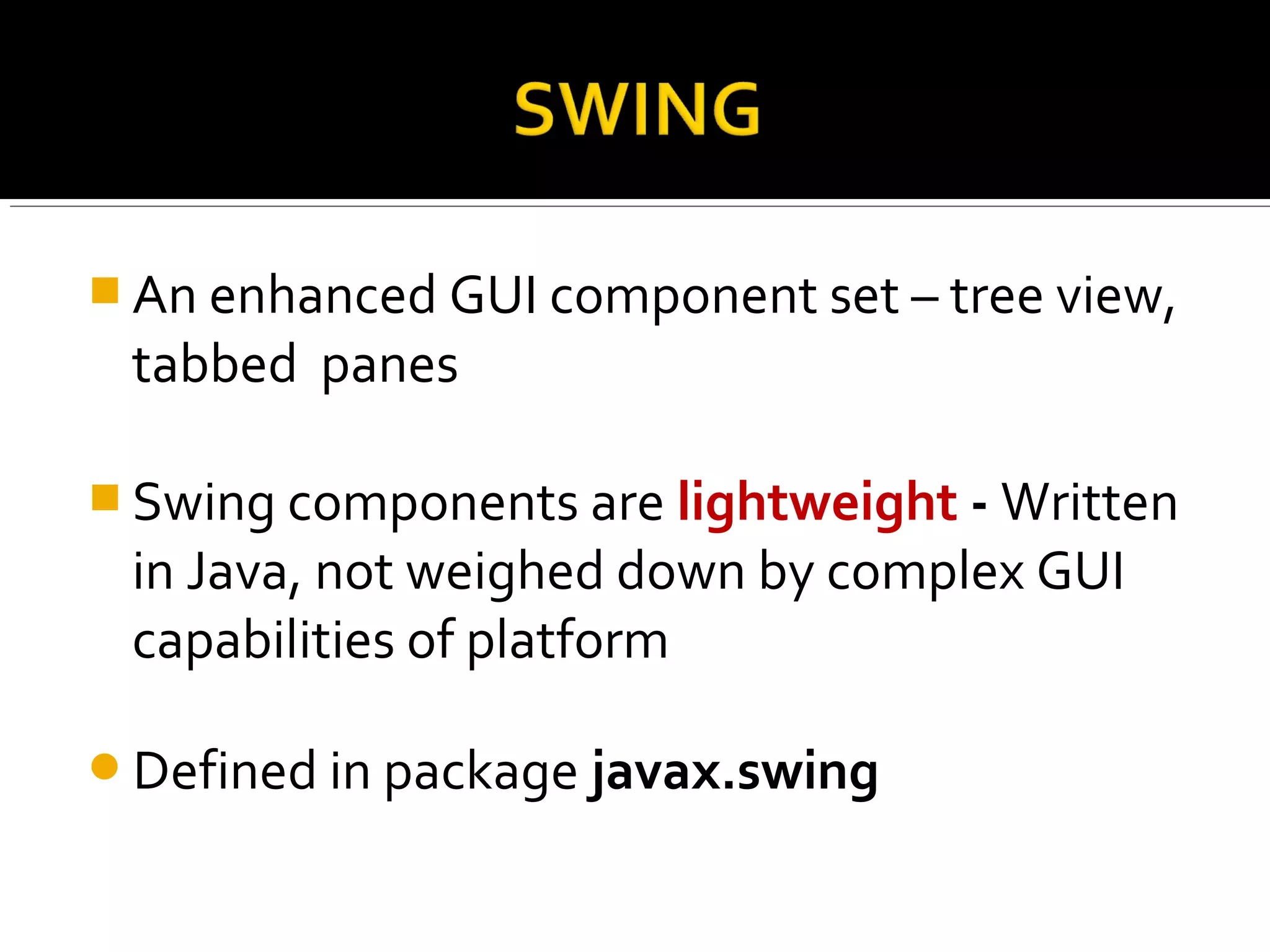  An enhanced GUI component set – tree view,
tabbed panes
 Swing components are lightweight - Written
in Java, not weighed down by complex GUI
capabilities of platform
Defined in package javax.swing
 