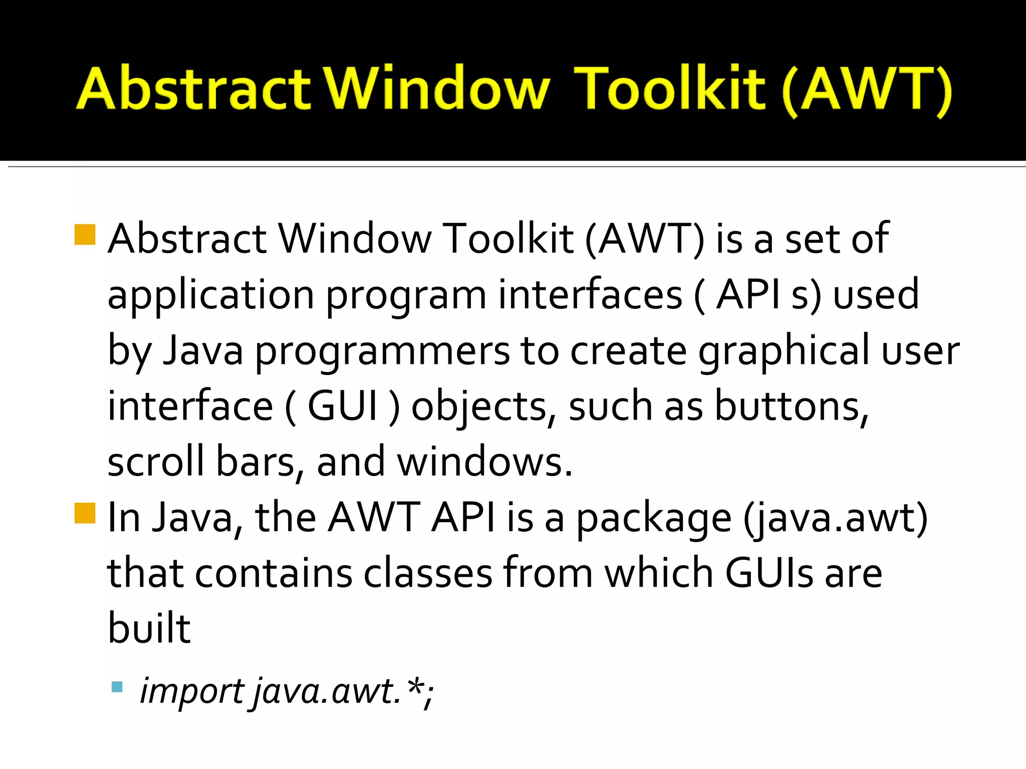  Abstract Window Toolkit (AWT) is a set of
application program interfaces ( API s) used
by Java programmers to create graphical user
interface ( GUI ) objects, such as buttons,
scroll bars, and windows.
 In Java, the AWT API is a package (java.awt)
that contains classes from which GUIs are
built
 import java.awt.*;
 
