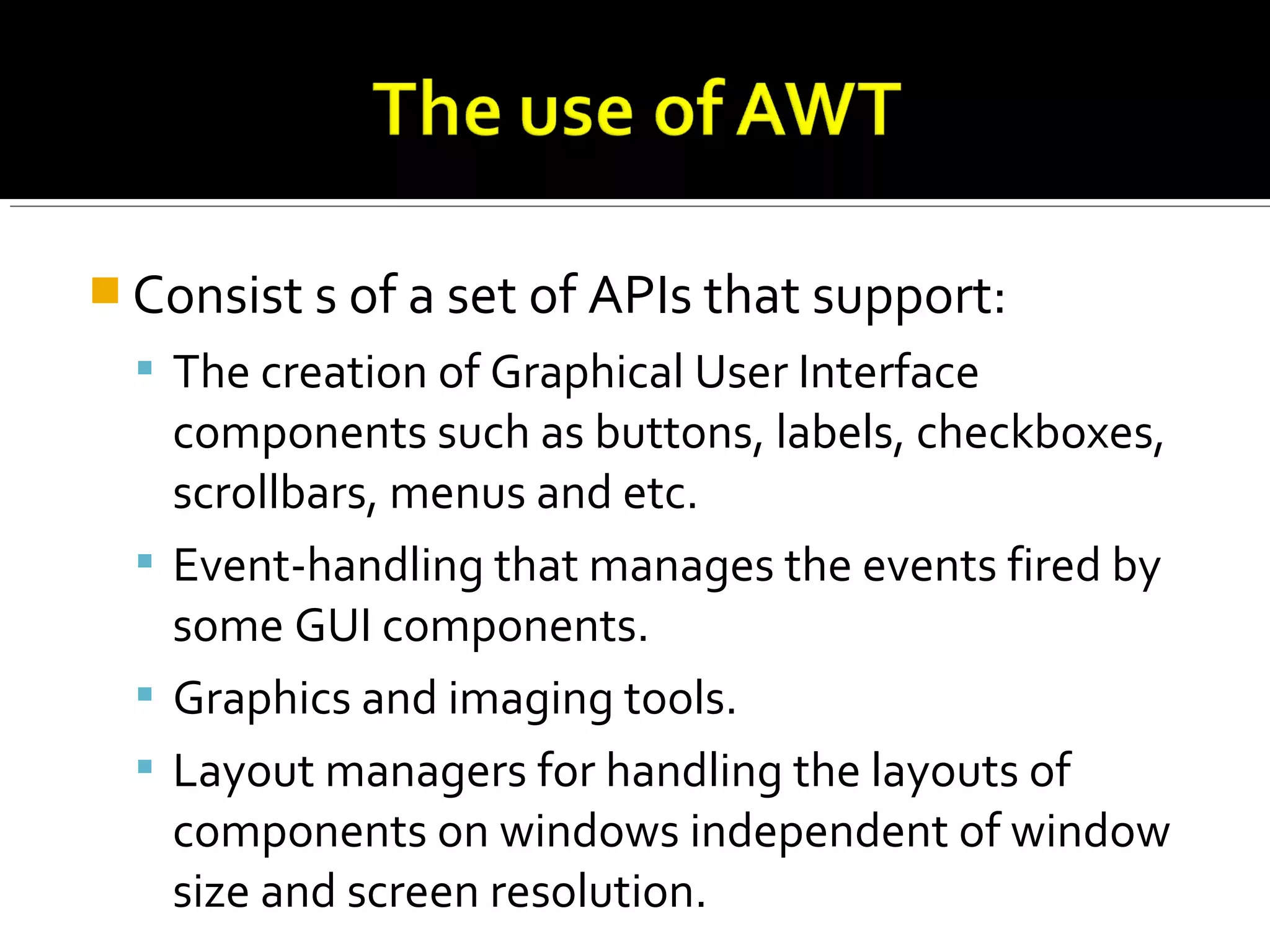  Consist s of a set of APIs that support:
 The creation of Graphical User Interface
components such as buttons, labels, checkboxes,
scrollbars, menus and etc.
 Event-handling that manages the events fired by
some GUI components.
 Graphics and imaging tools.
 Layout managers for handling the layouts of
components on windows independent of window
size and screen resolution.
 