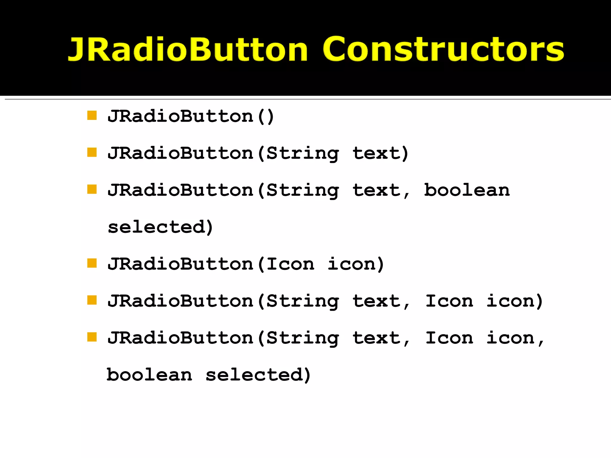  JRadioButton()
 JRadioButton(String text)
 JRadioButton(String text, boolean
selected)
 JRadioButton(Icon icon)
 JRadioButton(String text, Icon icon)
 JRadioButton(String text, Icon icon,
boolean selected)
 