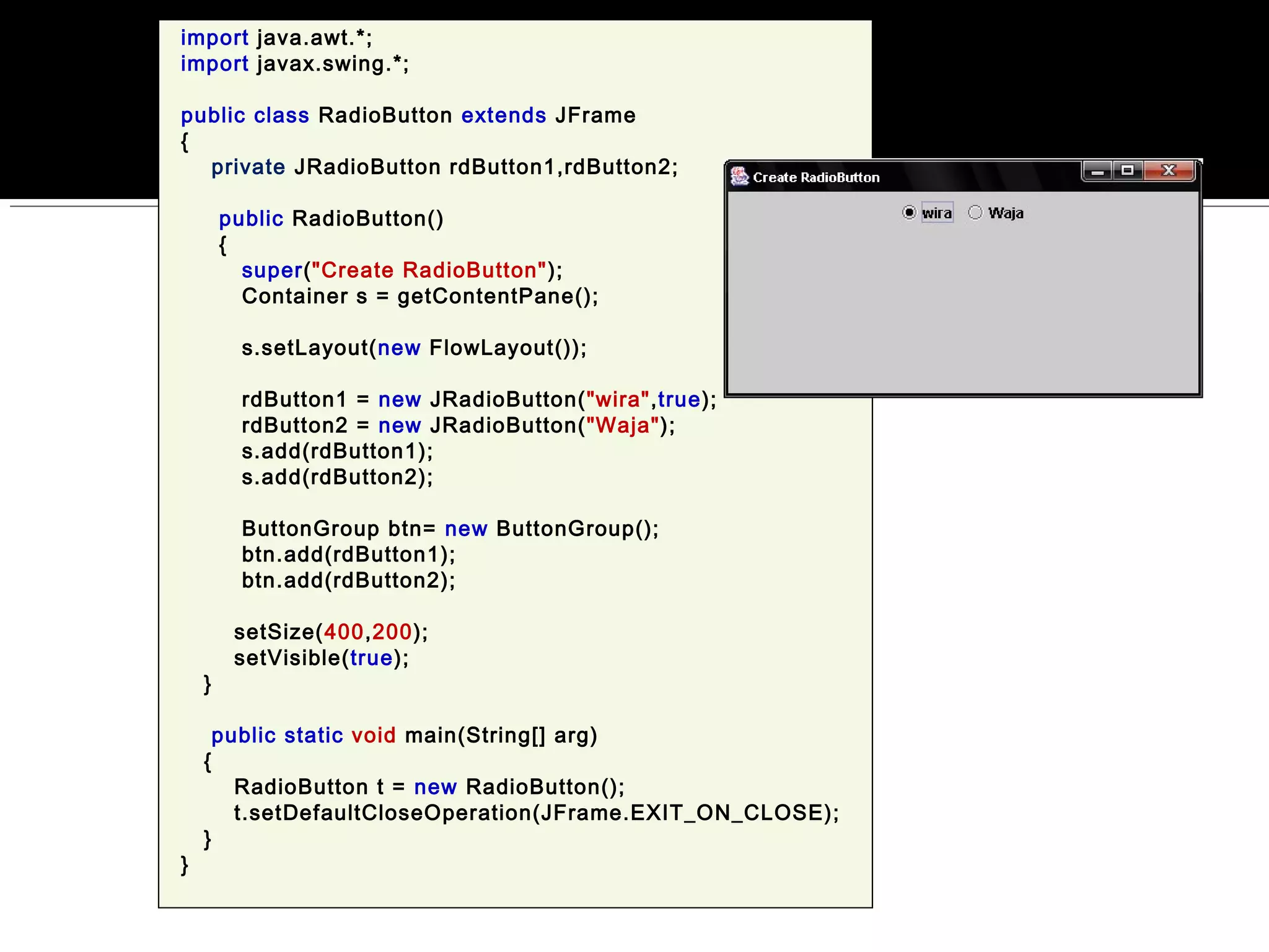 import java.awt.*;
import javax.swing.*;
public class RadioButton extends JFrame
{
private JRadioButton rdButton1,rdButton2;
public RadioButton()
{
super("Create RadioButton");
Container s = getContentPane();
s.setLayout(new FlowLayout());
rdButton1 = new JRadioButton("wira",true);
rdButton2 = new JRadioButton("Waja");
s.add(rdButton1);
s.add(rdButton2);
ButtonGroup btn= new ButtonGroup();
btn.add(rdButton1);
btn.add(rdButton2);
setSize(400,200);
setVisible(true);
}
public static void main(String[] arg)
{
RadioButton t = new RadioButton();
t.setDefaultCloseOperation(JFrame.EXIT_ON_CLOSE);
}
}
 