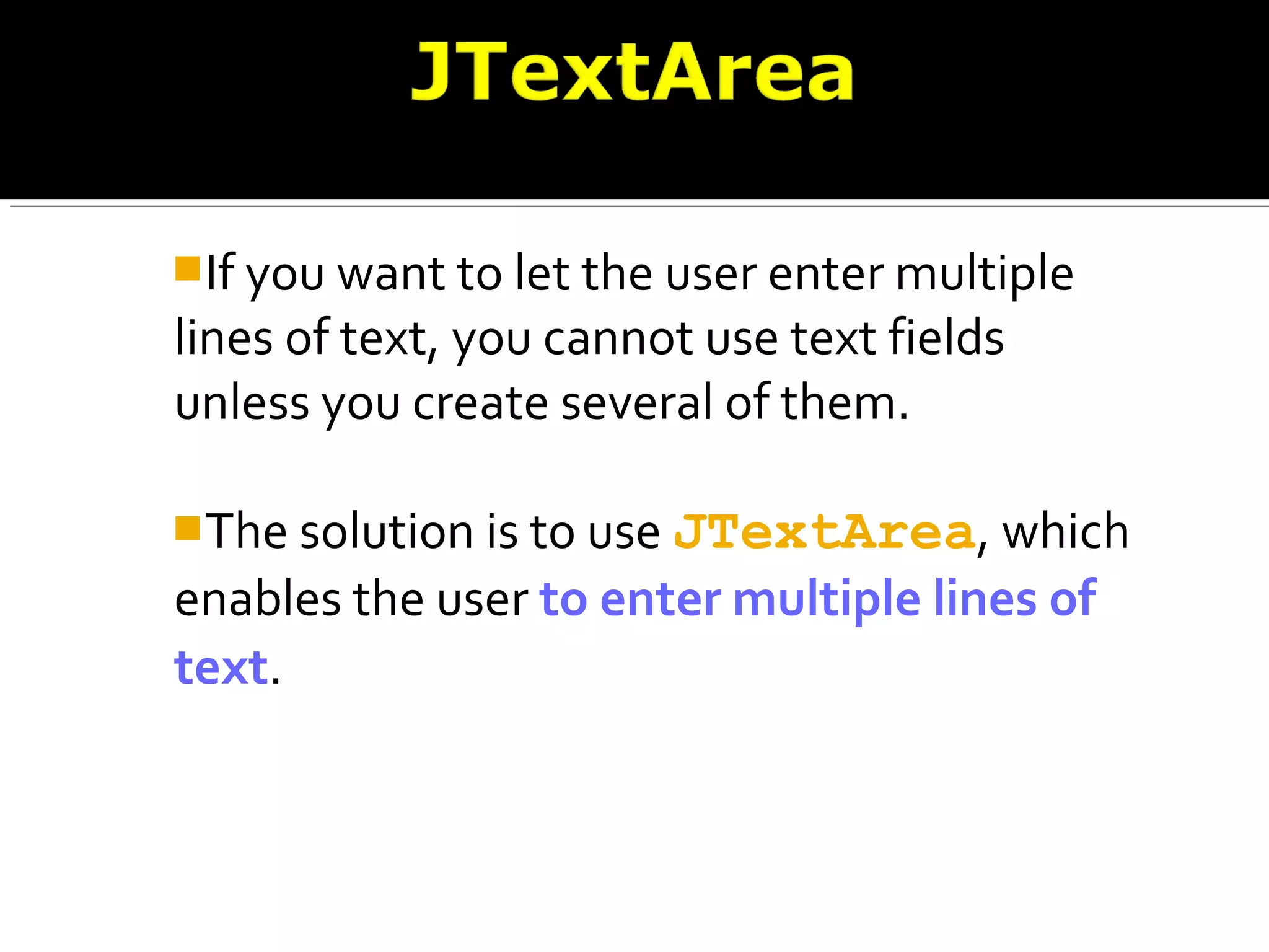 If you want to let the user enter multiple
lines of text, you cannot use text fields
unless you create several of them.
The solution is to use JTextArea, which
enables the user to enter multiple lines of
text.
 