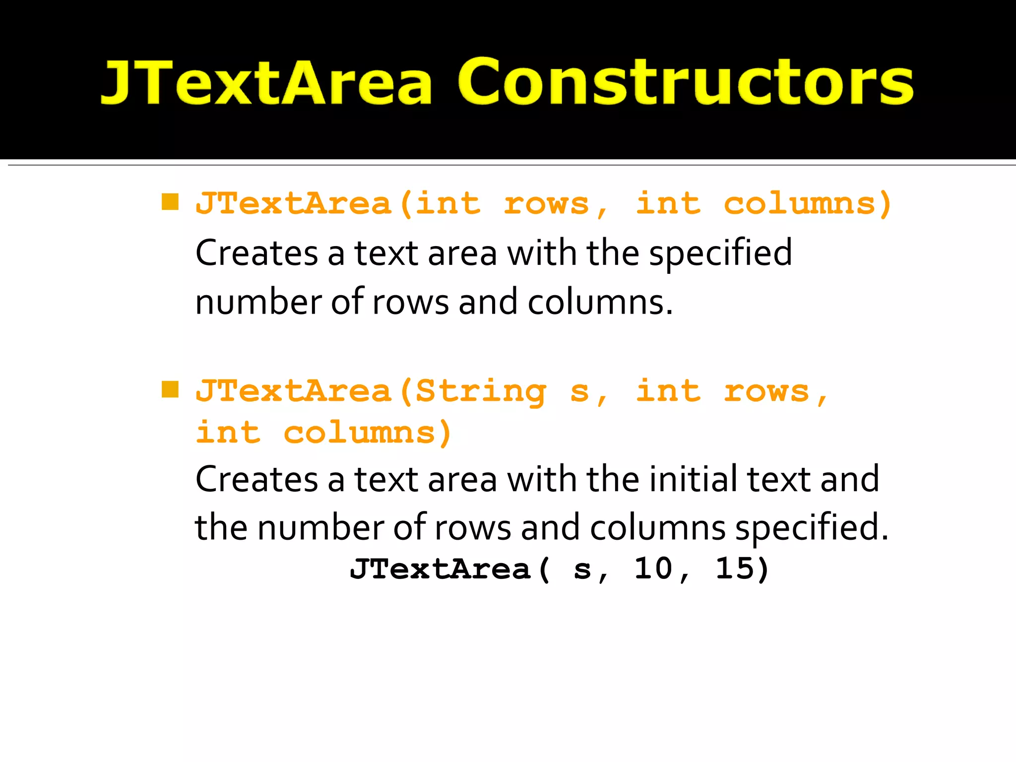  JTextArea(int rows, int columns)
Creates a text area with the specified
number of rows and columns.
 JTextArea(String s, int rows,
int columns)
Creates a text area with the initial text and
the number of rows and columns specified.
JTextArea( s, 10, 15)
 