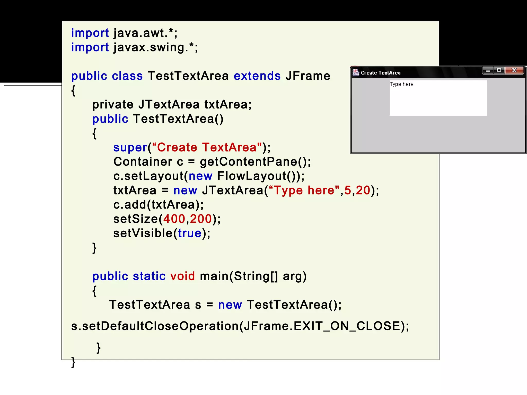 import java.awt.*;
import javax.swing.*;
public class TestTextArea extends JFrame
{
private JTextArea txtArea;
public TestTextArea()
{
super(“Create TextArea");
Container c = getContentPane();
c.setLayout(new FlowLayout());
txtArea = new JTextArea(“Type here",5,20);
c.add(txtArea);
setSize(400,200);
setVisible(true);
}
public static void main(String[] arg)
{
TestTextArea s = new TestTextArea();
s.setDefaultCloseOperation(JFrame.EXIT_ON_CLOSE);
}
}
 