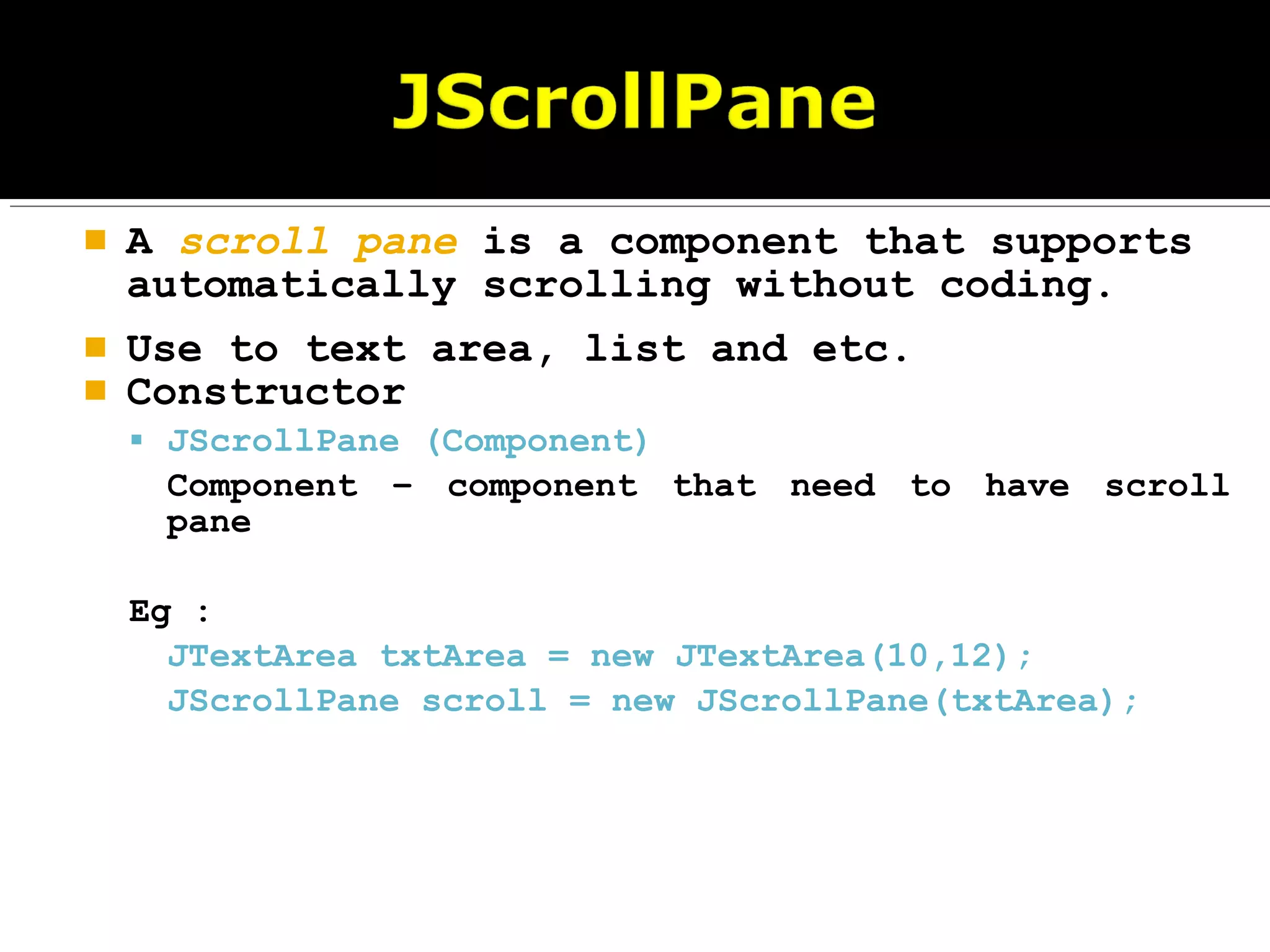  A scroll pane is a component that supports
automatically scrolling without coding.
 Use to text area, list and etc.
 Constructor
 JScrollPane (Component)
Component – component that need to have scroll
pane
Eg :
JTextArea txtArea = new JTextArea(10,12);
JScrollPane scroll = new JScrollPane(txtArea);
 
