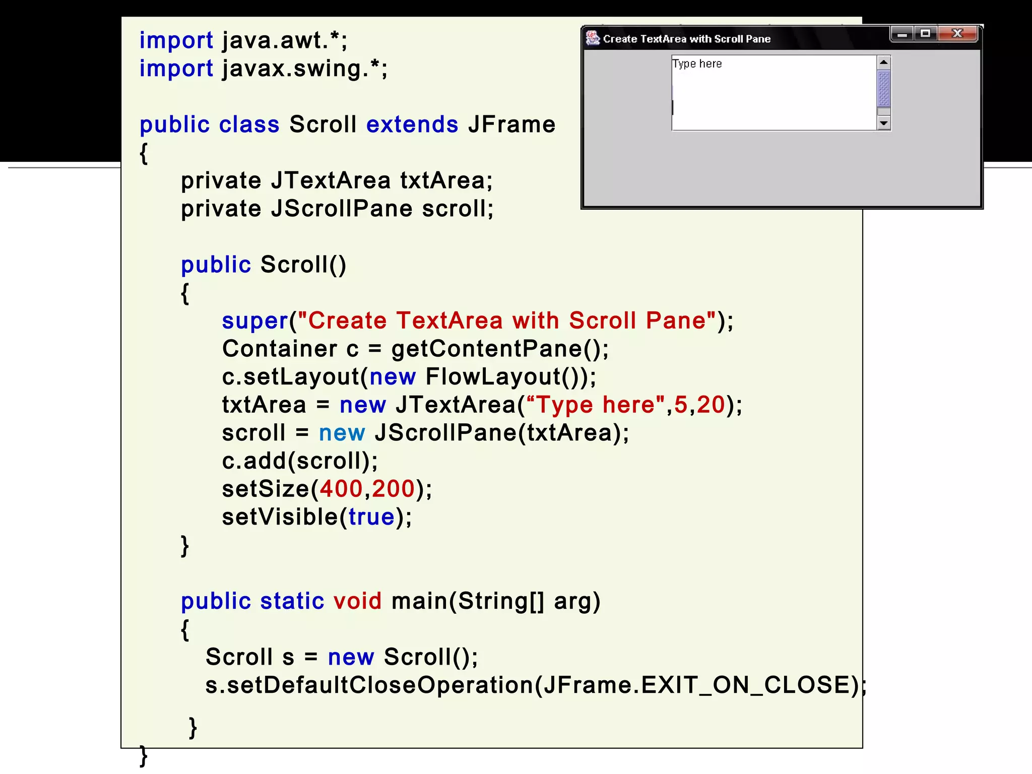 import java.awt.*;
import javax.swing.*;
public class Scroll extends JFrame
{
private JTextArea txtArea;
private JScrollPane scroll;
public Scroll()
{
super("Create TextArea with Scroll Pane");
Container c = getContentPane();
c.setLayout(new FlowLayout());
txtArea = new JTextArea(“Type here",5,20);
scroll = new JScrollPane(txtArea);
c.add(scroll);
setSize(400,200);
setVisible(true);
}
public static void main(String[] arg)
{
Scroll s = new Scroll();
s.setDefaultCloseOperation(JFrame.EXIT_ON_CLOSE);
}
}
 