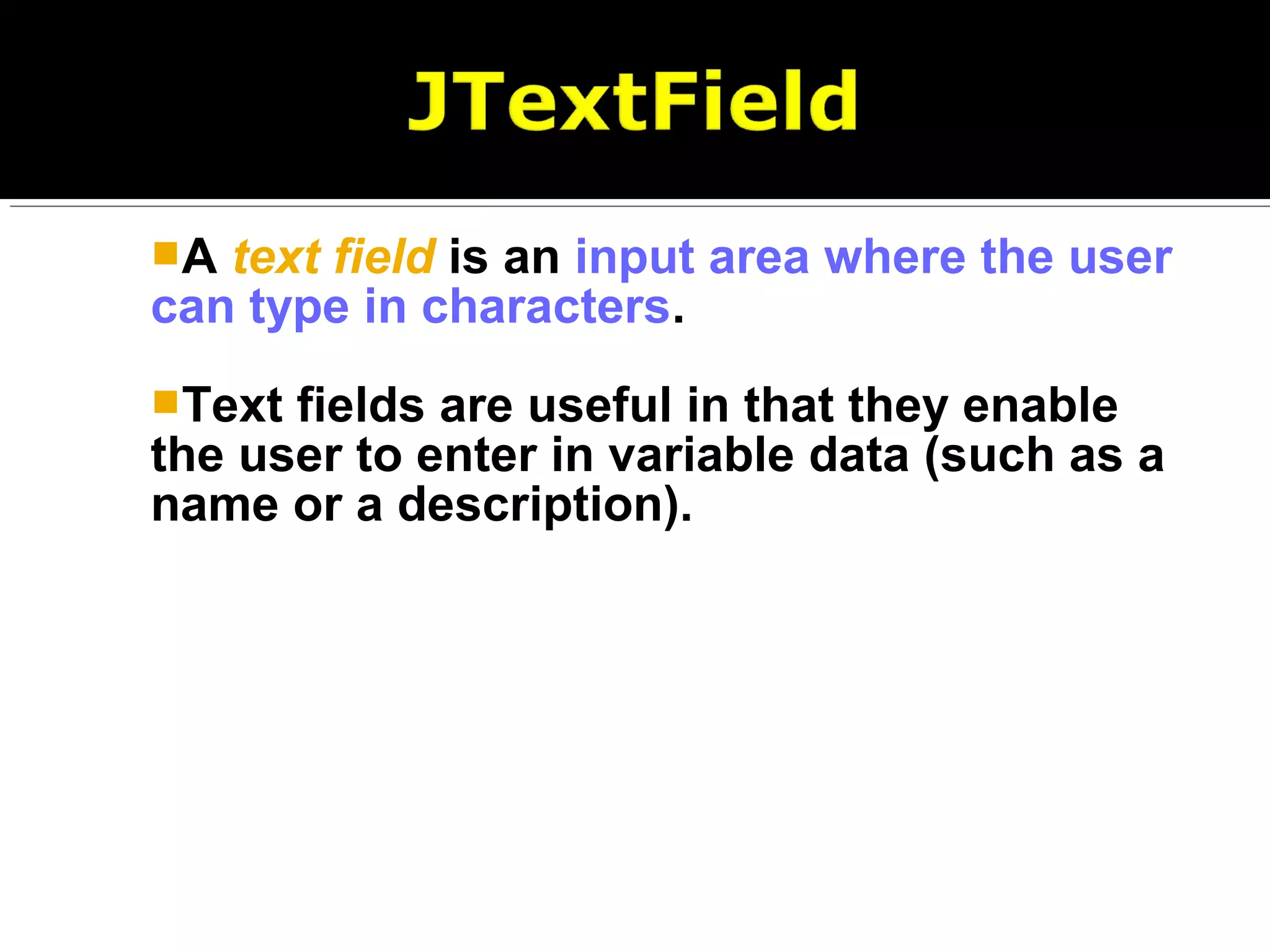 A text field is an input area where the user
can type in characters.
Text fields are useful in that they enable
the user to enter in variable data (such as a
name or a description).
 