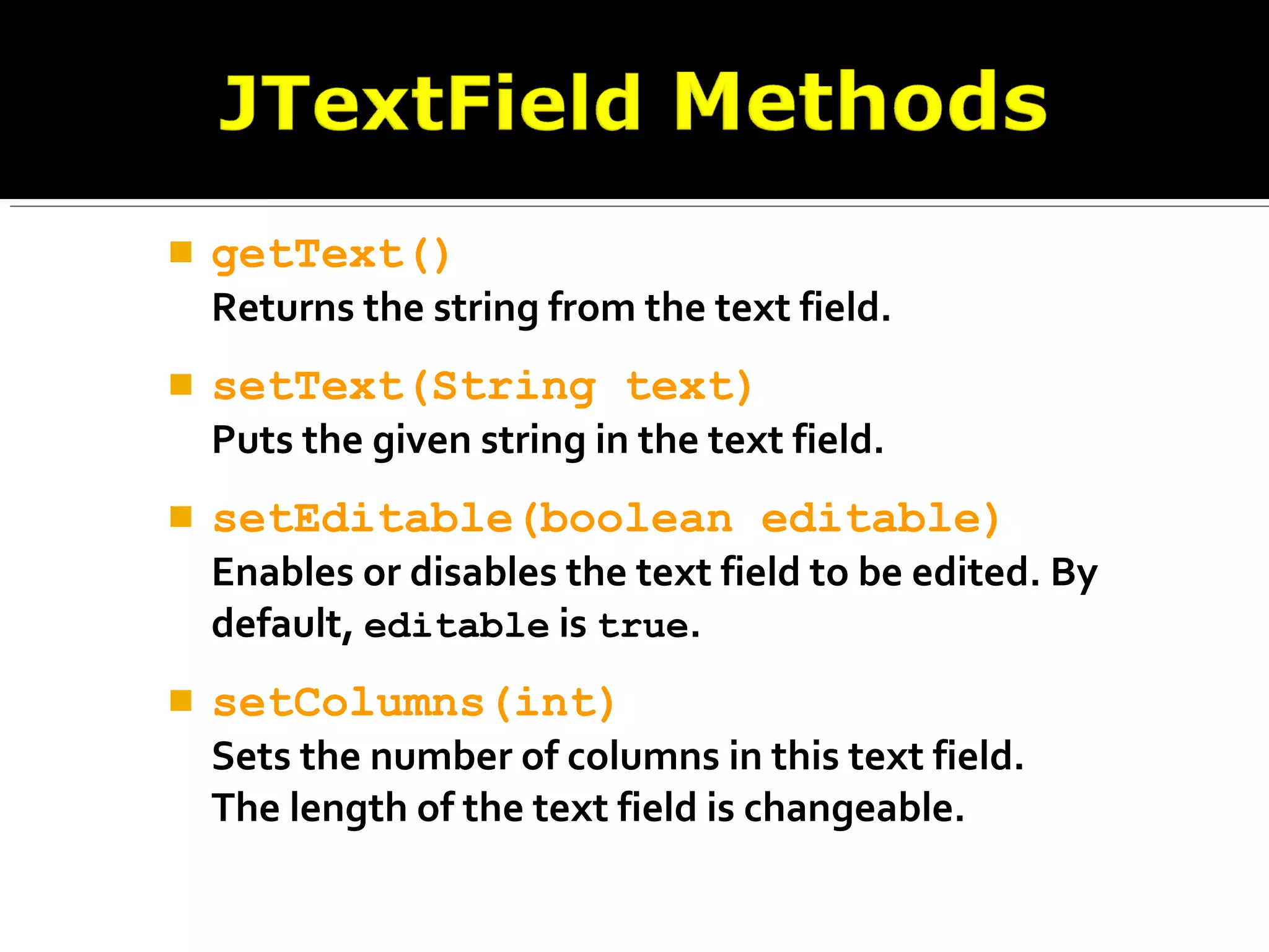  getText()
Returns the string from the text field.
 setText(String text)
Puts the given string in the text field.
 setEditable(boolean editable)
Enables or disables the text field to be edited. By
default, editable is true.
 setColumns(int)
Sets the number of columns in this text field.
The length of the text field is changeable.
 