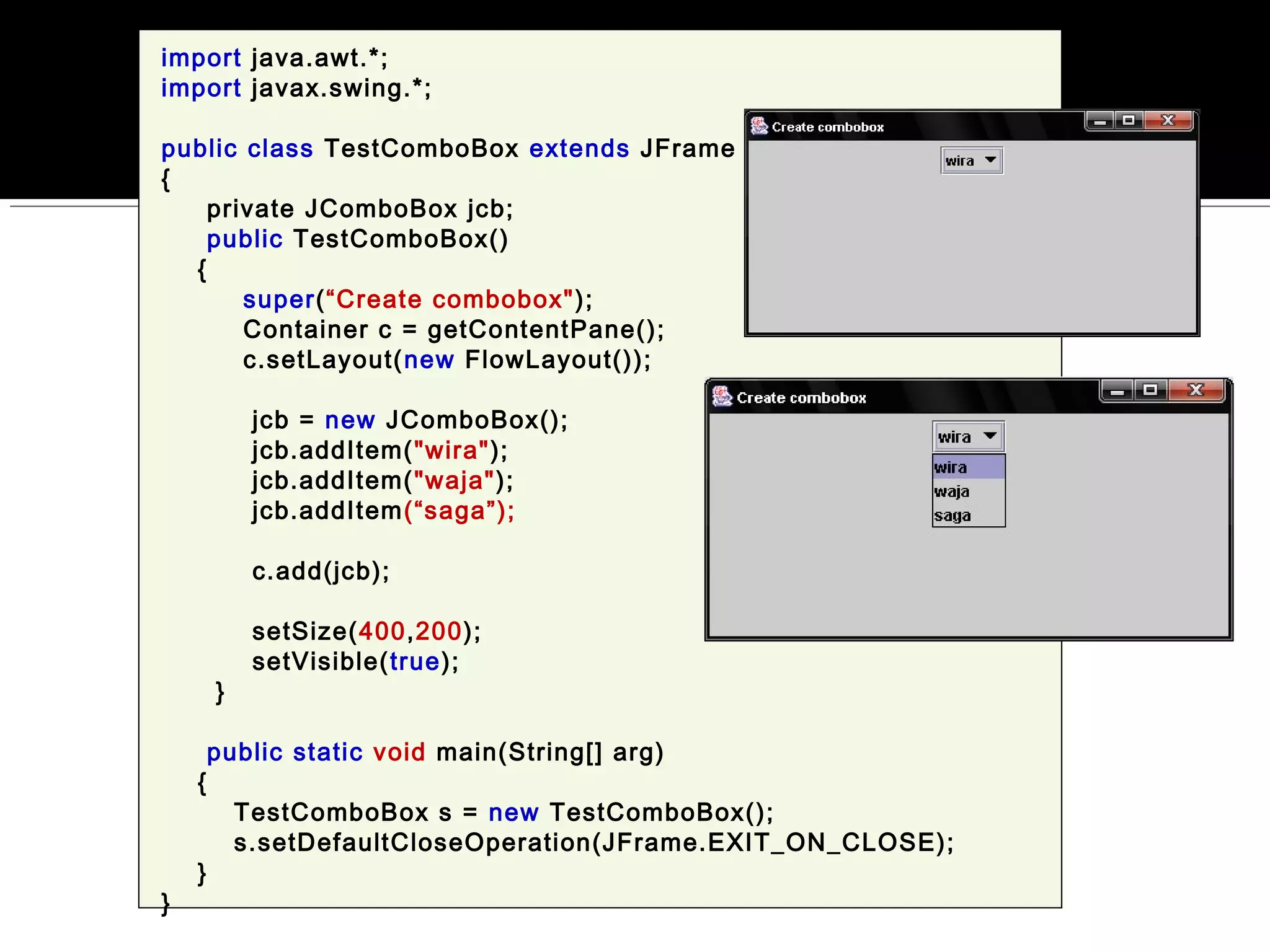 import java.awt.*;
import javax.swing.*;
public class TestComboBox extends JFrame
{
private JComboBox jcb;
public TestComboBox()
{
super(“Create combobox");
Container c = getContentPane();
c.setLayout(new FlowLayout());
jcb = new JComboBox();
jcb.addItem("wira");
jcb.addItem("waja");
jcb.addItem(“saga”);
c.add(jcb);
setSize(400,200);
setVisible(true);
}
public static void main(String[] arg)
{
TestComboBox s = new TestComboBox();
s.setDefaultCloseOperation(JFrame.EXIT_ON_CLOSE);
}
}
 