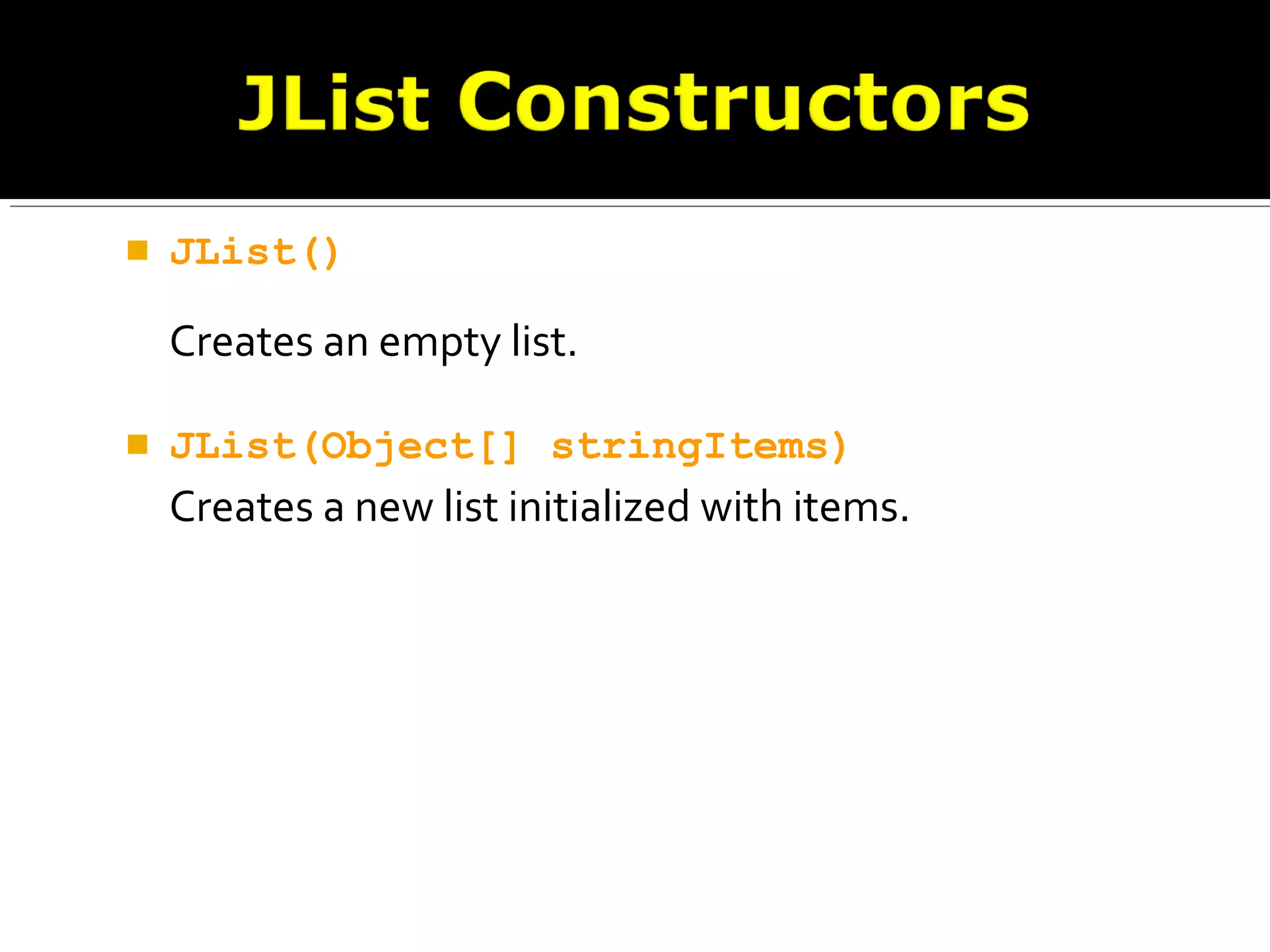  JList()
Creates an empty list.
 JList(Object[] stringItems)
Creates a new list initialized with items.
 